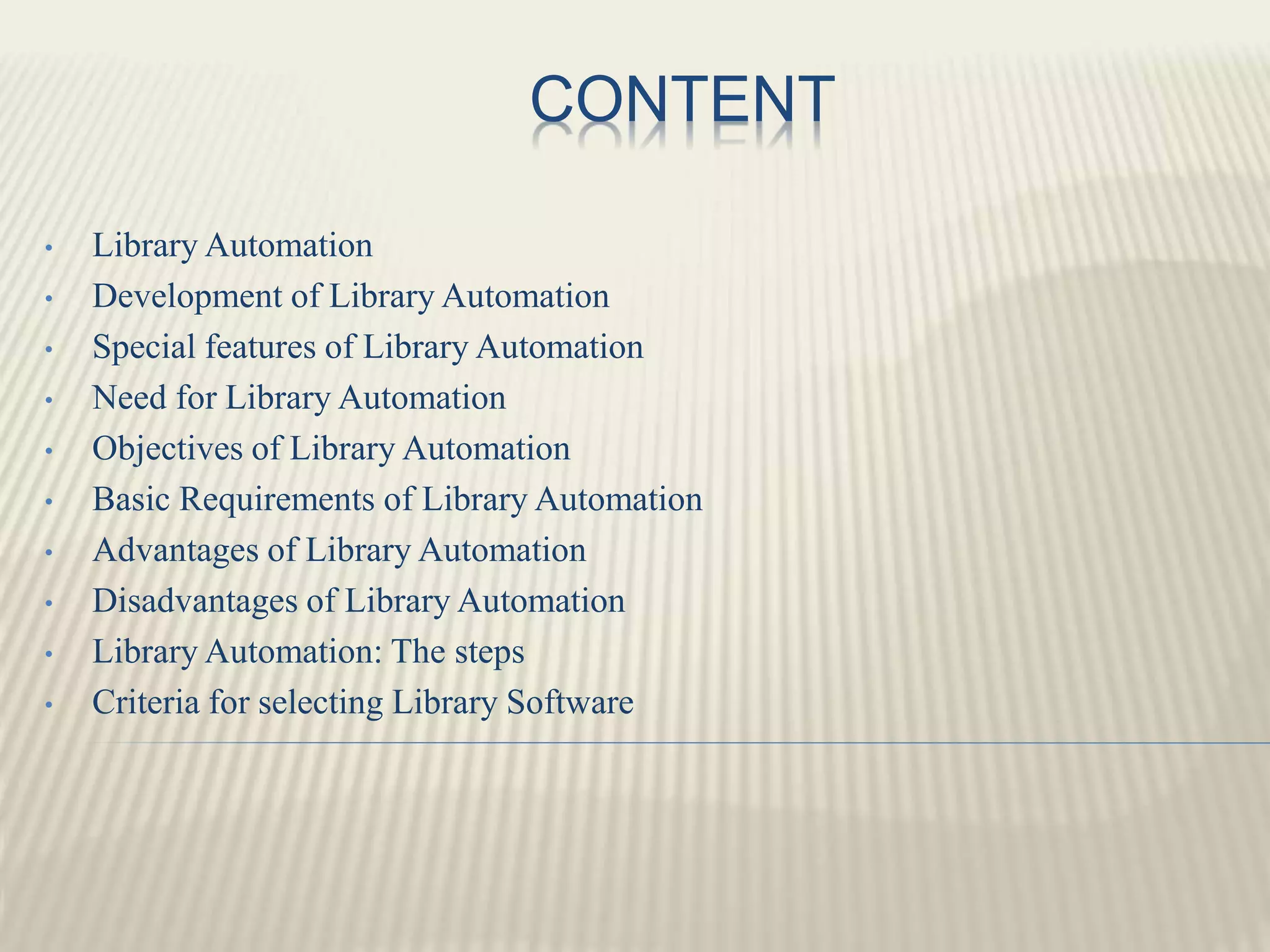 CONTENT
• Library Automation
• Development of Library Automation
• Special features of Library Automation
• Need for Library Automation
• Objectives of Library Automation
• Basic Requirements of Library Automation
• Advantages of Library Automation
• Disadvantages of Library Automation
• Library Automation: The steps
• Criteria for selecting Library Software
 