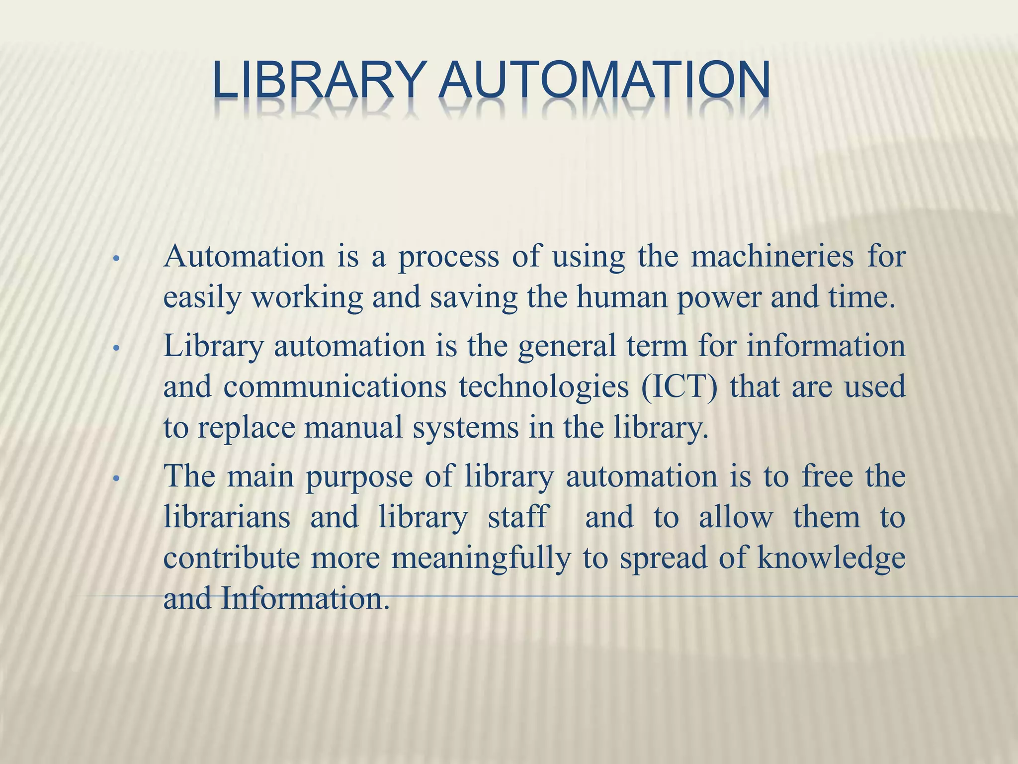 LIBRARY AUTOMATION
• Automation is a process of using the machineries for
easily working and saving the human power and time.
• Library automation is the general term for information
and communications technologies (ICT) that are used
to replace manual systems in the library.
• The main purpose of library automation is to free the
librarians and library staff and to allow them to
contribute more meaningfully to spread of knowledge
and Information.
 