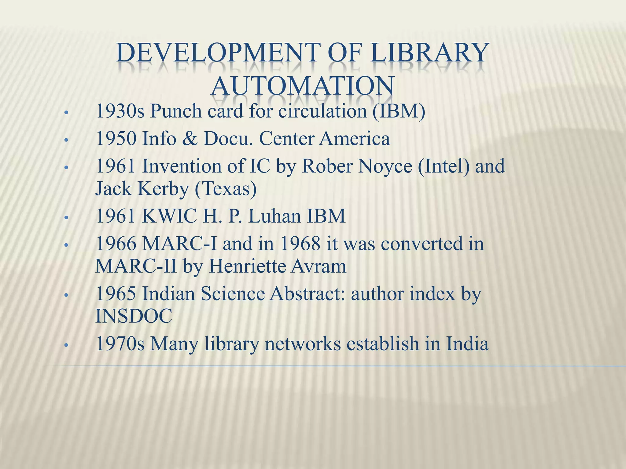 DEVELOPMENT OF LIBRARY
AUTOMATION
• 1930s Punch card for circulation (IBM)
• 1950 Info & Docu. Center America
• 1961 Invention of IC by Rober Noyce (Intel) and
Jack Kerby (Texas)
• 1961 KWIC H. P. Luhan IBM
• 1966 MARC-I and in 1968 it was converted in
MARC-II by Henriette Avram
• 1965 Indian Science Abstract: author index by
INSDOC
• 1970s Many library networks establish in India
 