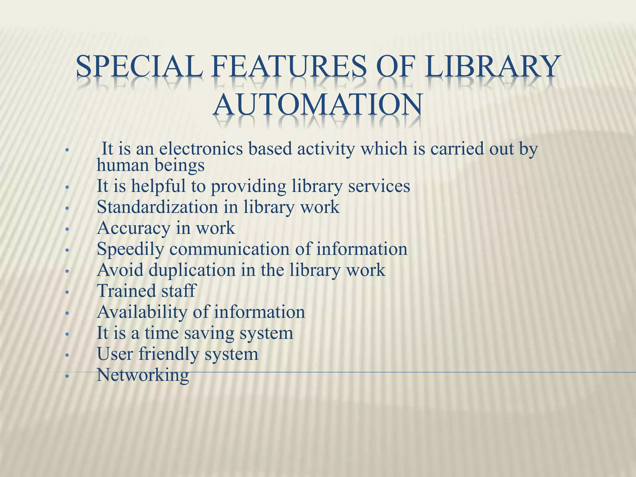 SPECIAL FEATURES OF LIBRARY
AUTOMATION
• It is an electronics based activity which is carried out by
human beings
• It is helpful to providing library services
• Standardization in library work
• Accuracy in work
• Speedily communication of information
• Avoid duplication in the library work
• Trained staff
• Availability of information
• It is a time saving system
• User friendly system
• Networking
 
