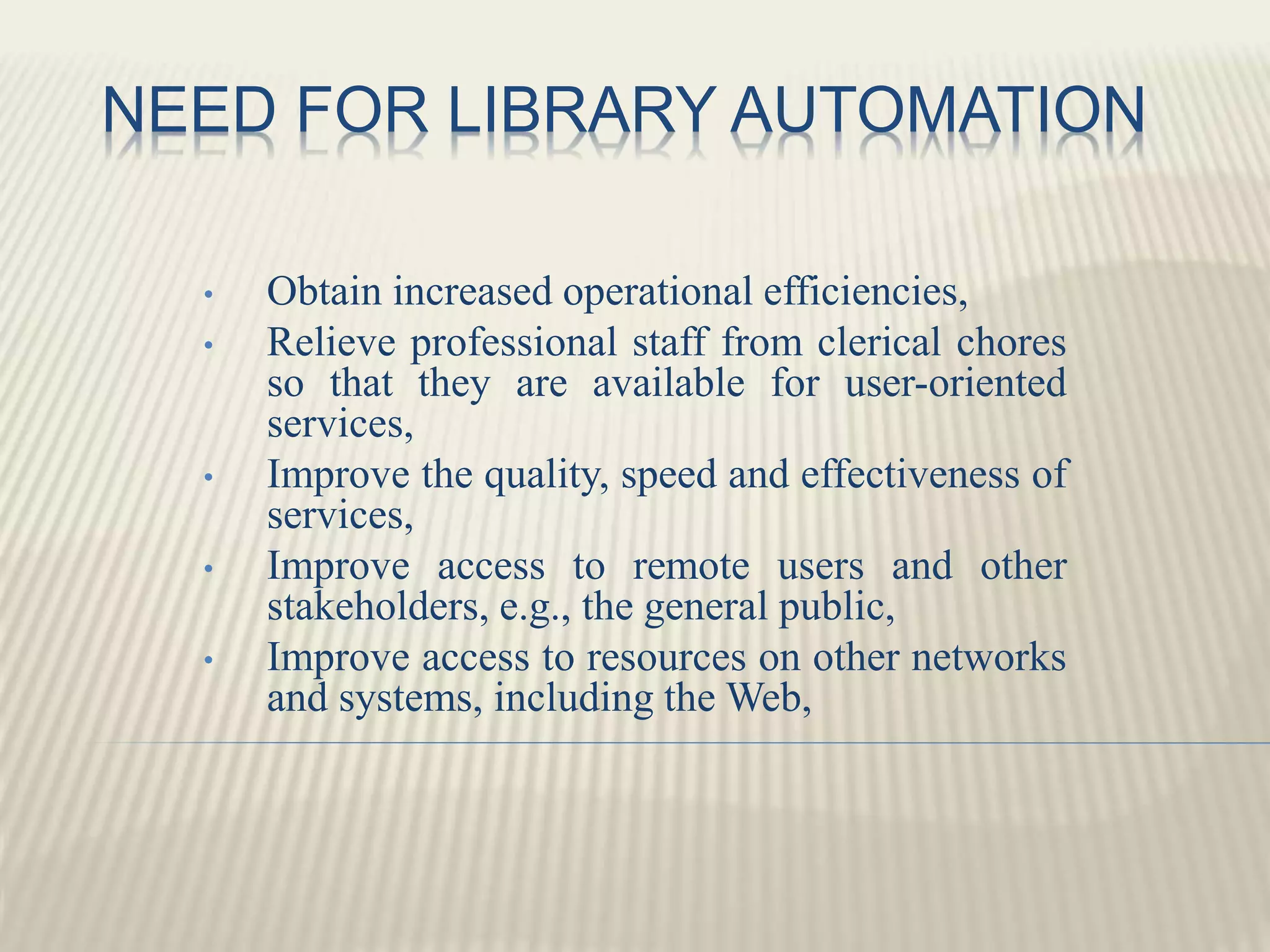 NEED FOR LIBRARY AUTOMATION
• Obtain increased operational efficiencies,
• Relieve professional staff from clerical chores
so that they are available for user-oriented
services,
• Improve the quality, speed and effectiveness of
services,
• Improve access to remote users and other
stakeholders, e.g., the general public,
• Improve access to resources on other networks
and systems, including the Web,
 