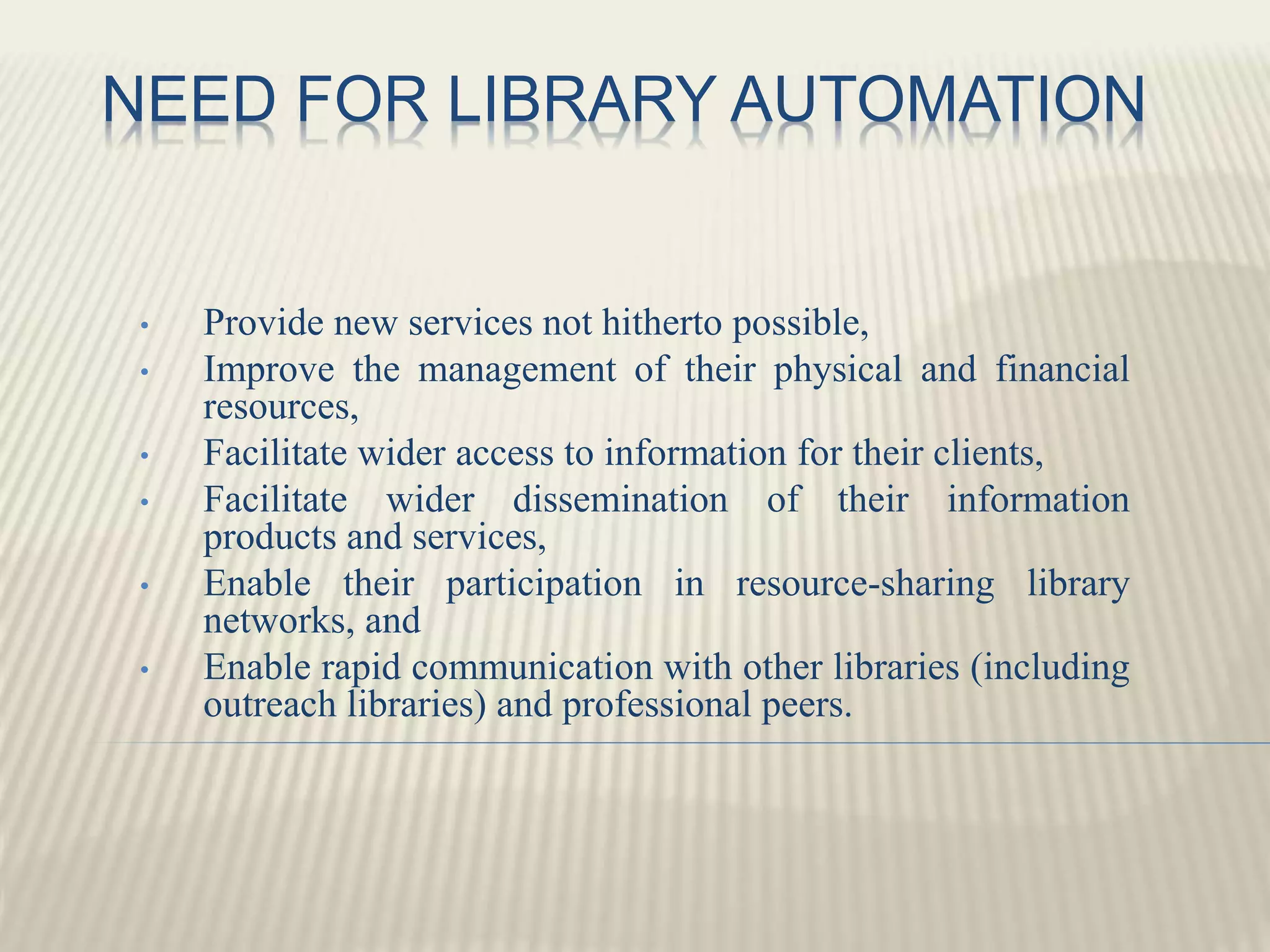 NEED FOR LIBRARY AUTOMATION
• Provide new services not hitherto possible,
• Improve the management of their physical and financial
resources,
• Facilitate wider access to information for their clients,
• Facilitate wider dissemination of their information
products and services,
• Enable their participation in resource-sharing library
networks, and
• Enable rapid communication with other libraries (including
outreach libraries) and professional peers.
 