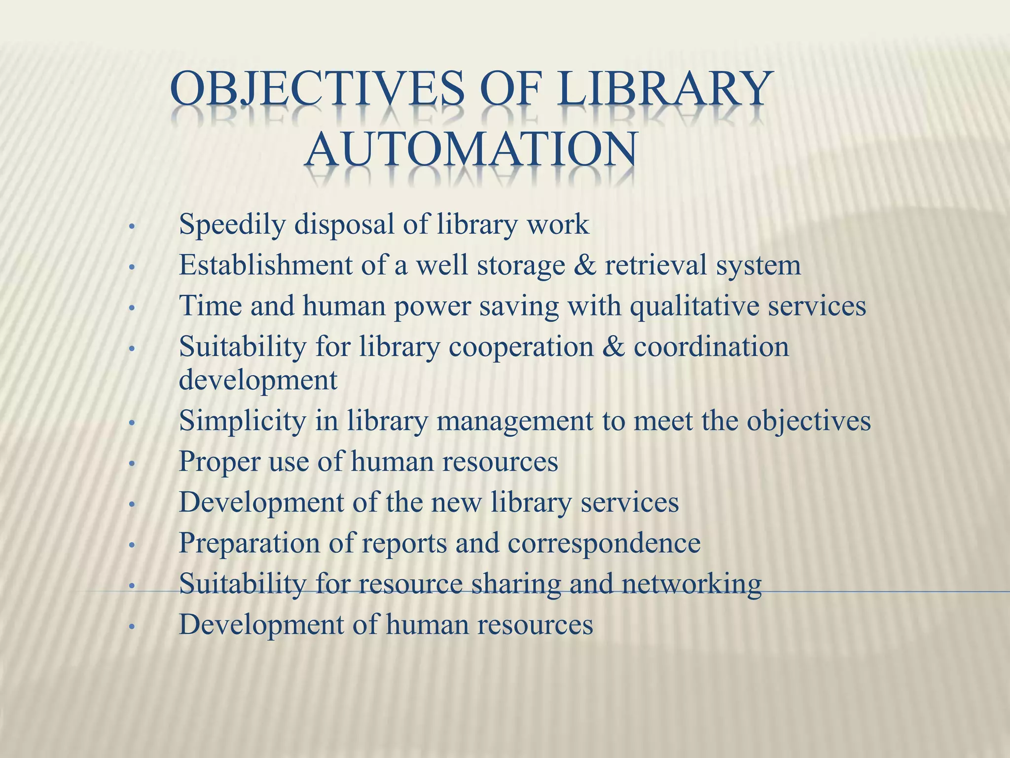 OBJECTIVES OF LIBRARY
AUTOMATION
• Speedily disposal of library work
• Establishment of a well storage & retrieval system
• Time and human power saving with qualitative services
• Suitability for library cooperation & coordination
development
• Simplicity in library management to meet the objectives
• Proper use of human resources
• Development of the new library services
• Preparation of reports and correspondence
• Suitability for resource sharing and networking
• Development of human resources
 