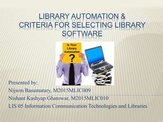LIBRARY AUTOMATION &
CRITERIA FOR SELECTING LIBRARY
SOFTWARE
Presented by:
Nijwm Basumatary, M2015MLIC009
Nishant Kashyap Ghatowar, M2015MLIC010
LIS 05 Information Communication Technologies and Libraries
 
