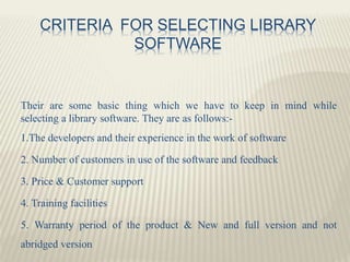 CRITERIA FOR SELECTING LIBRARY
SOFTWARE
Their are some basic thing which we have to keep in mind while
selecting a library software. They are as follows:-
1.The developers and their experience in the work of software
2. Number of customers in use of the software and feedback
3. Price & Customer support
4. Training facilities
5. Warranty period of the product & New and full version and not
abridged version
 