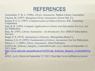 REFERENCES
Association, T. M. L. (1986). Library Automation. Madras Library Association.
Clayton, M. (1987). Managing Library Automation. Gower Pub. Co.
Kumar, P. S. G. (1987). Computerization of Indian Libraries. B.R. Publishing
Corporation.
Nair, R. R. (1992). Computer Application to Library and Information Services. Ess
Ess Publication.
Riaz, M. (1991). Library Automation : An Introductory Text. EBSCO Subscription
Services.
Singh, S. P. (1975). Automation in Libraries. Metropolitan Book Co.
Sharma, S. K. P. (1995). Fundamentals of Library Automation. Ess Ess Publication.
Haravu, L. J. (2005). Library Automation. Allied Publishers.
SAFECode_Software_Integrity_Controls0610.pdf. (n.d.). Retrieved September 15,
2015, from
http://www.safecode.org/publication/SAFECode_Software_Integrity_Controls0610.p
df
SOUL. (n.d.). Retrieved September 15, 2015, from http://www.inflibnet.ac.in/soul/
 
