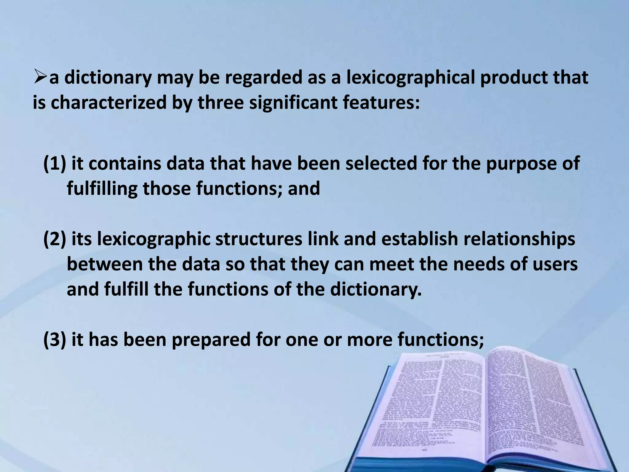 a dictionary may be regarded as a lexicographical product that
is characterized by three significant features:

 (1) it contains data that have been selected for the purpose of
    fulfilling those functions; and

 (2) its lexicographic structures link and establish relationships
    between the data so that they can meet the needs of users
    and fulfill the functions of the dictionary.

 (3) it has been prepared for one or more functions;
 
