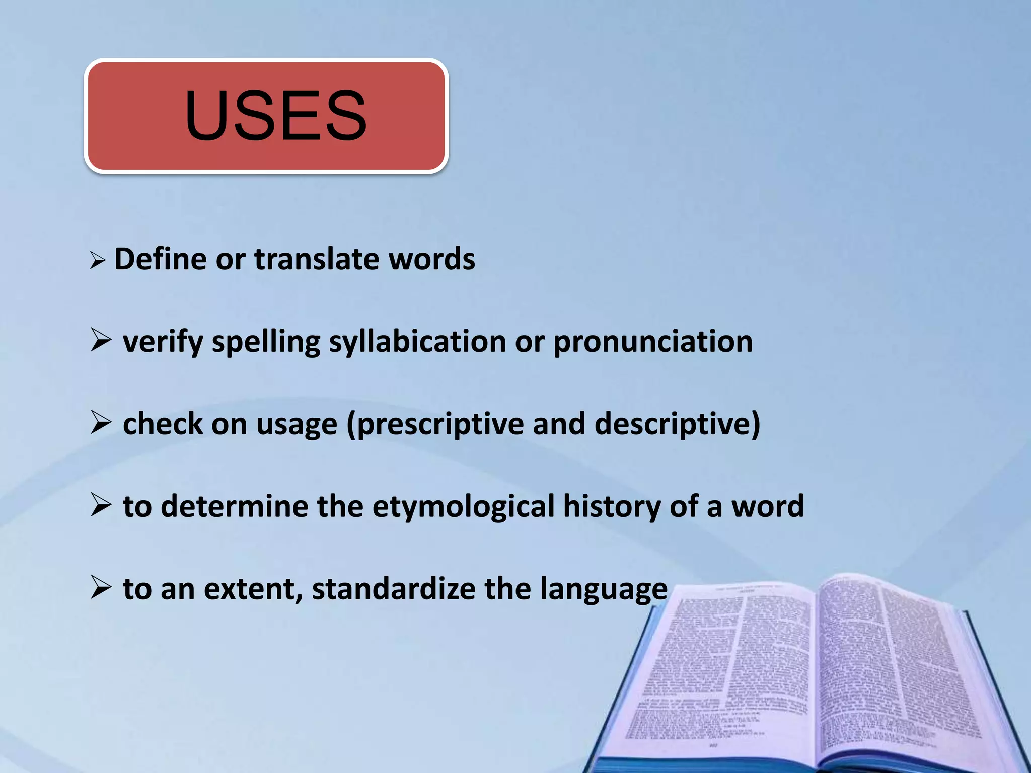 USES
 Define   or translate words

 verify spelling syllabication or pronunciation

 check on usage (prescriptive and descriptive)

 to determine the etymological history of a word

 to an extent, standardize the language
 