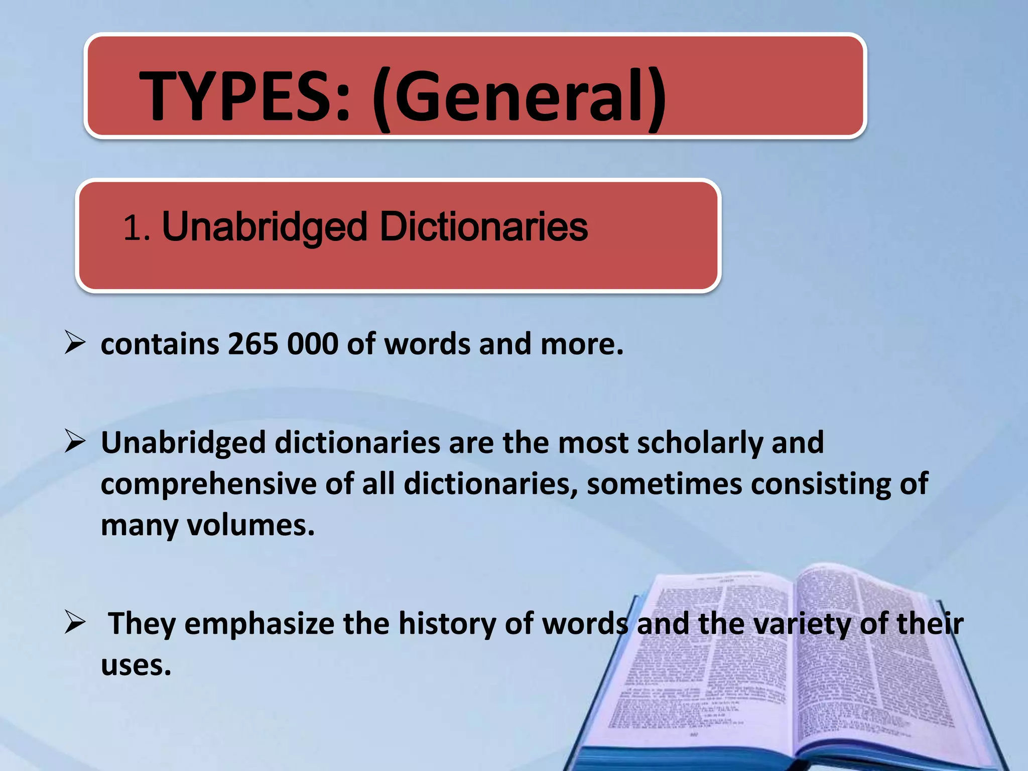 TYPES: (General)
    1. Unabridged Dictionaries

 contains 265 000 of words and more.

 Unabridged dictionaries are the most scholarly and
  comprehensive of all dictionaries, sometimes consisting of
  many volumes.

 They emphasize the history of words and the variety of their
  uses.
 