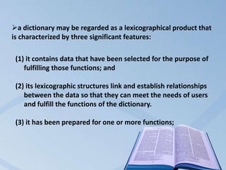 a dictionary may be regarded as a lexicographical product that
is characterized by three significant features:

 (1) it contains data that have been selected for the purpose of
    fulfilling those functions; and

 (2) its lexicographic structures link and establish relationships
    between the data so that they can meet the needs of users
    and fulfill the functions of the dictionary.

 (3) it has been prepared for one or more functions;
 
