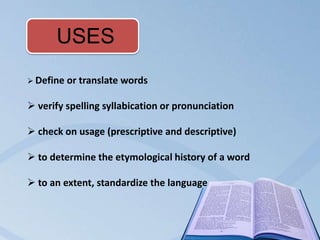 USES
 Define   or translate words

 verify spelling syllabication or pronunciation

 check on usage (prescriptive and descriptive)

 to determine the etymological history of a word

 to an extent, standardize the language
 