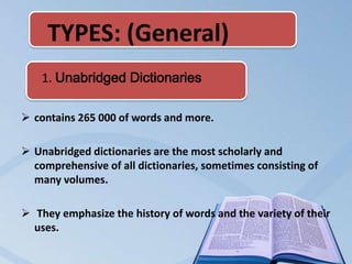 TYPES: (General)
    1. Unabridged Dictionaries

 contains 265 000 of words and more.

 Unabridged dictionaries are the most scholarly and
  comprehensive of all dictionaries, sometimes consisting of
  many volumes.

 They emphasize the history of words and the variety of their
  uses.
 
