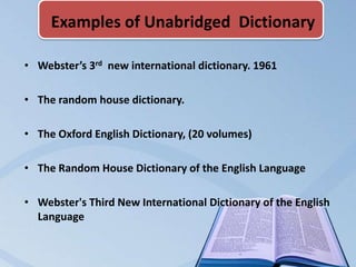 Examples of Unabridged Dictionary

• Webster’s 3rd new international dictionary. 1961

• The random house dictionary.

• The Oxford English Dictionary, (20 volumes)

• The Random House Dictionary of the English Language

• Webster's Third New International Dictionary of the English
  Language
 