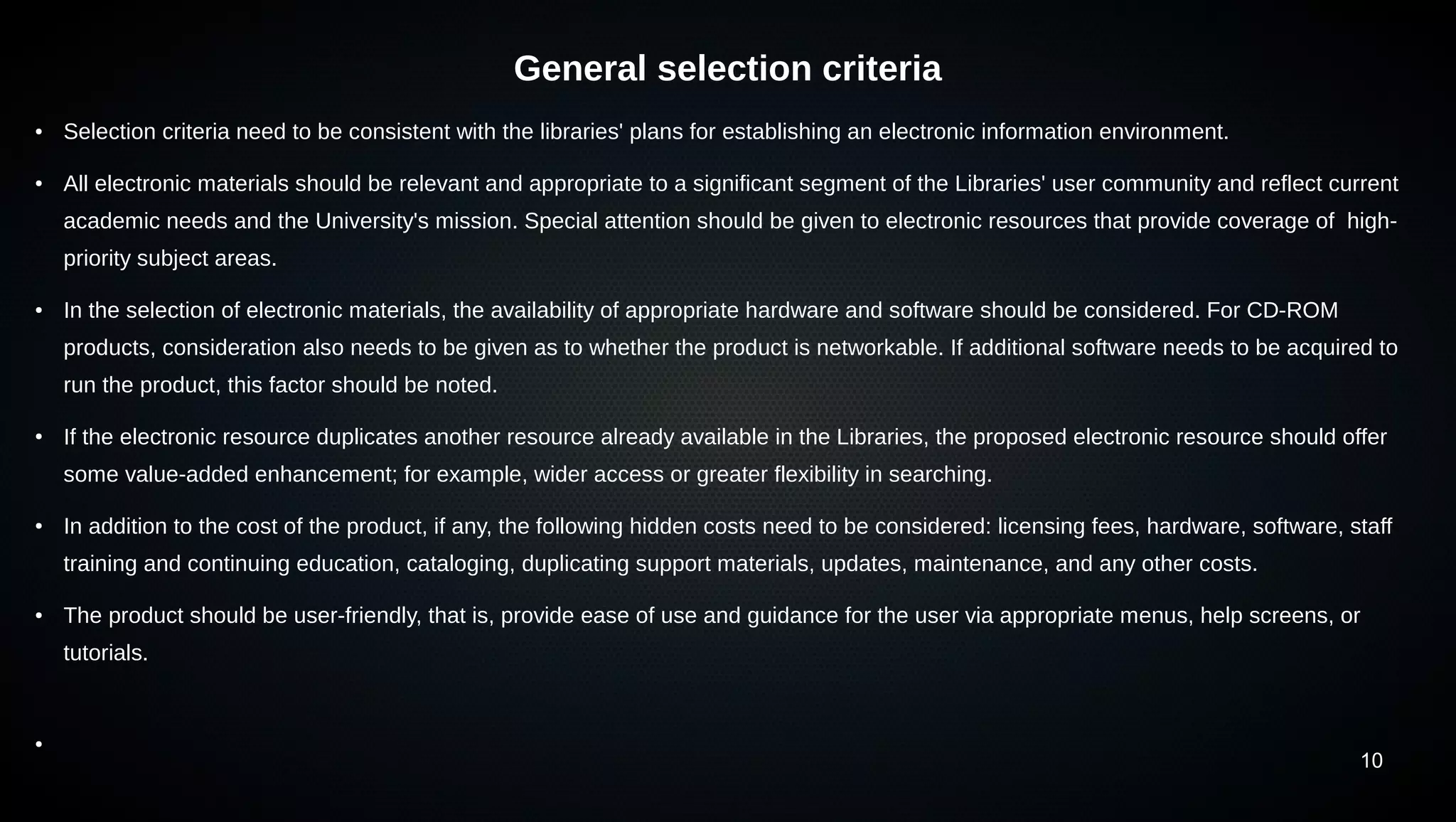 10
General selection criteria
● Selection criteria need to be consistent with the libraries' plans for establishing an electronic information environment.
● All electronic materials should be relevant and appropriate to a significant segment of the Libraries' user community and reflect current
academic needs and the University's mission. Special attention should be given to electronic resources that provide coverage of high-
priority subject areas.
● In the selection of electronic materials, the availability of appropriate hardware and software should be considered. For CD-ROM
products, consideration also needs to be given as to whether the product is networkable. If additional software needs to be acquired to
run the product, this factor should be noted.
●
If the electronic resource duplicates another resource already available in the Libraries, the proposed electronic resource should offer
some value-added enhancement; for example, wider access or greater flexibility in searching.
●
In addition to the cost of the product, if any, the following hidden costs need to be considered: licensing fees, hardware, software, staff
training and continuing education, cataloging, duplicating support materials, updates, maintenance, and any other costs.
● The product should be user-friendly, that is, provide ease of use and guidance for the user via appropriate menus, help screens, or
tutorials.
●
 