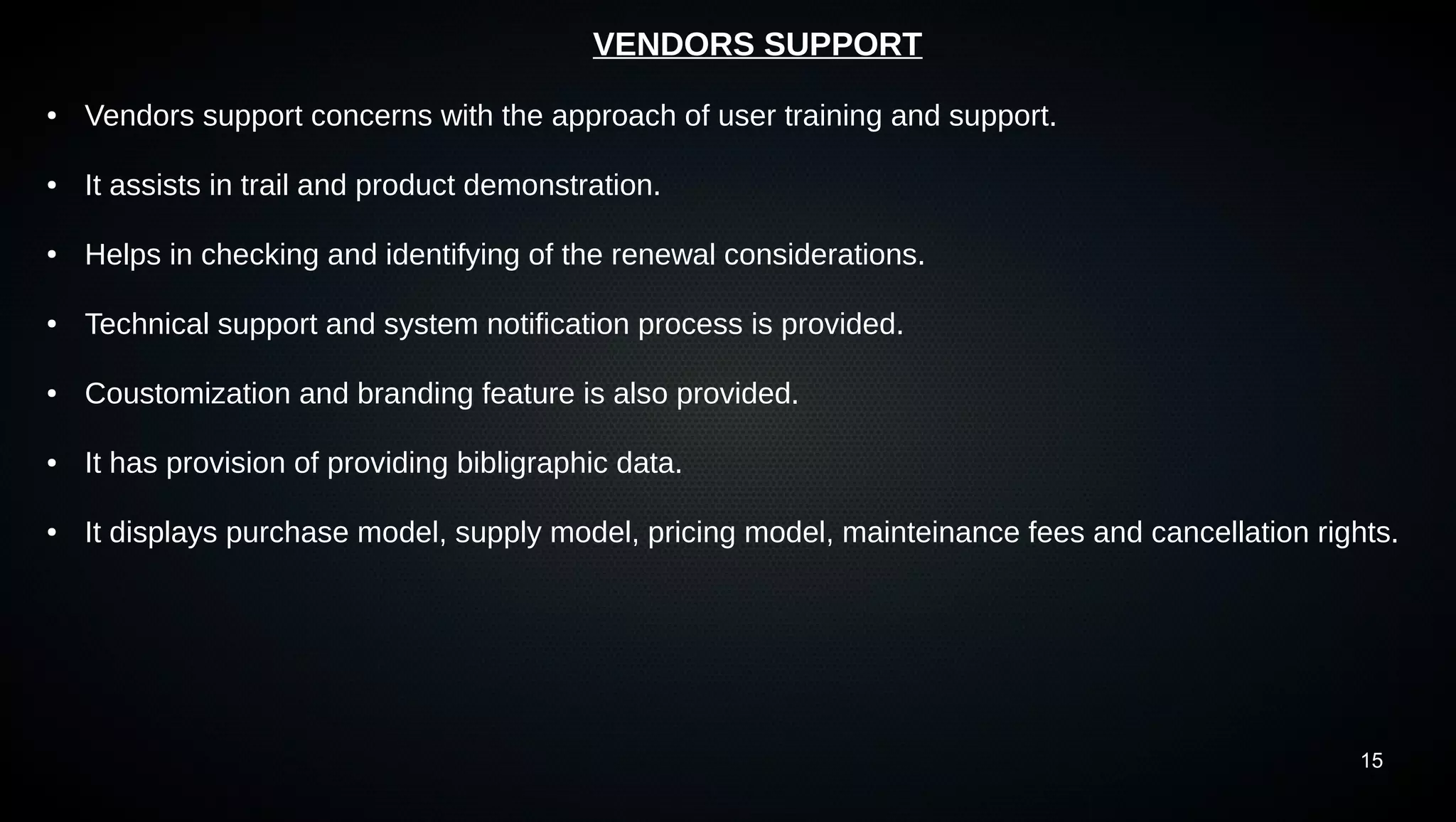 15
VENDORS SUPPORT
● Vendors support concerns with the approach of user training and support.
● It assists in trail and product demonstration.
● Helps in checking and identifying of the renewal considerations.
● Technical support and system notification process is provided.
● Coustomization and branding feature is also provided.
● It has provision of providing bibligraphic data.
● It displays purchase model, supply model, pricing model, mainteinance fees and cancellation rights.
 