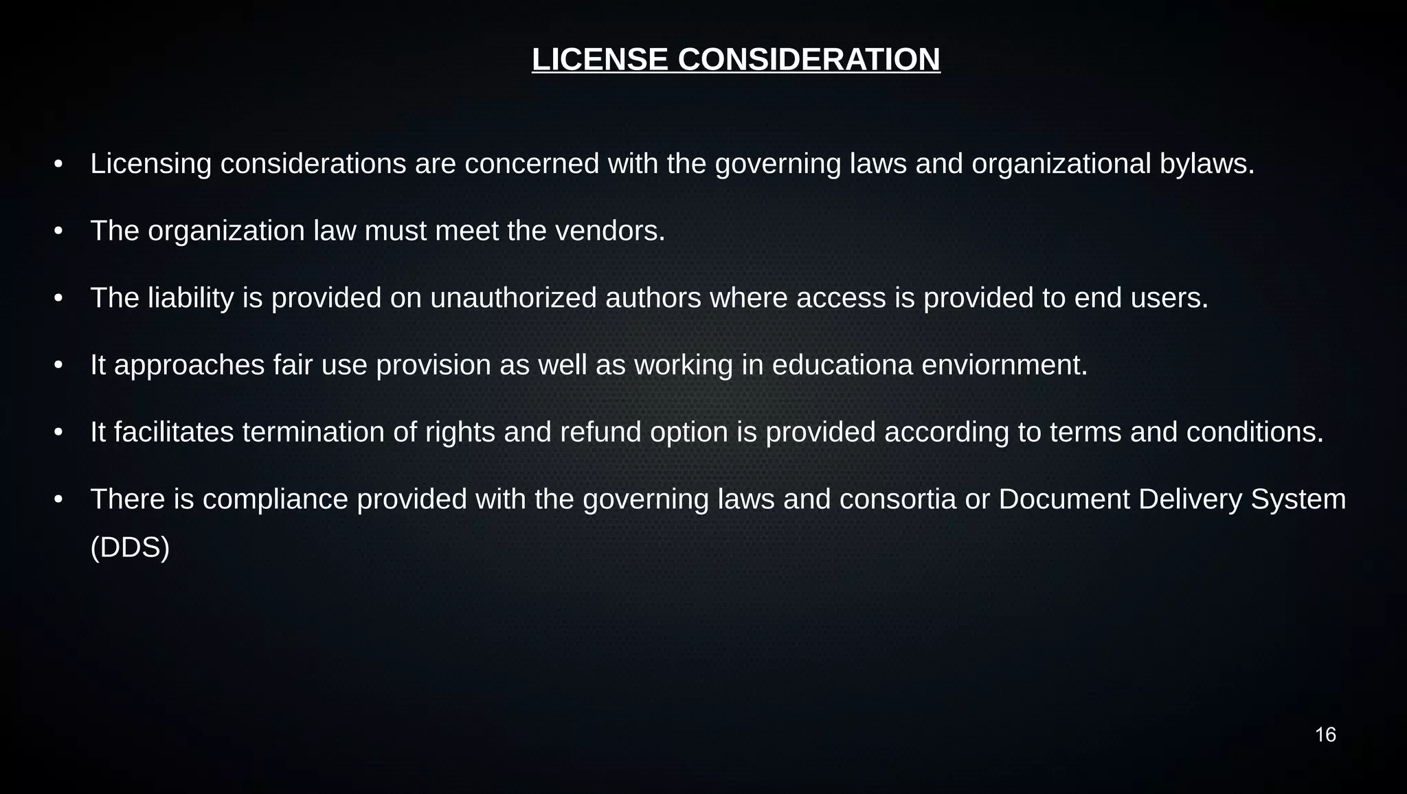 16
LICENSE CONSIDERATION
● Licensing considerations are concerned with the governing laws and organizational bylaws.
● The organization law must meet the vendors.
● The liability is provided on unauthorized authors where access is provided to end users.
● It approaches fair use provision as well as working in educationa enviornment.
● It facilitates termination of rights and refund option is provided according to terms and conditions.
● There is compliance provided with the governing laws and consortia or Document Delivery System
(DDS)
 