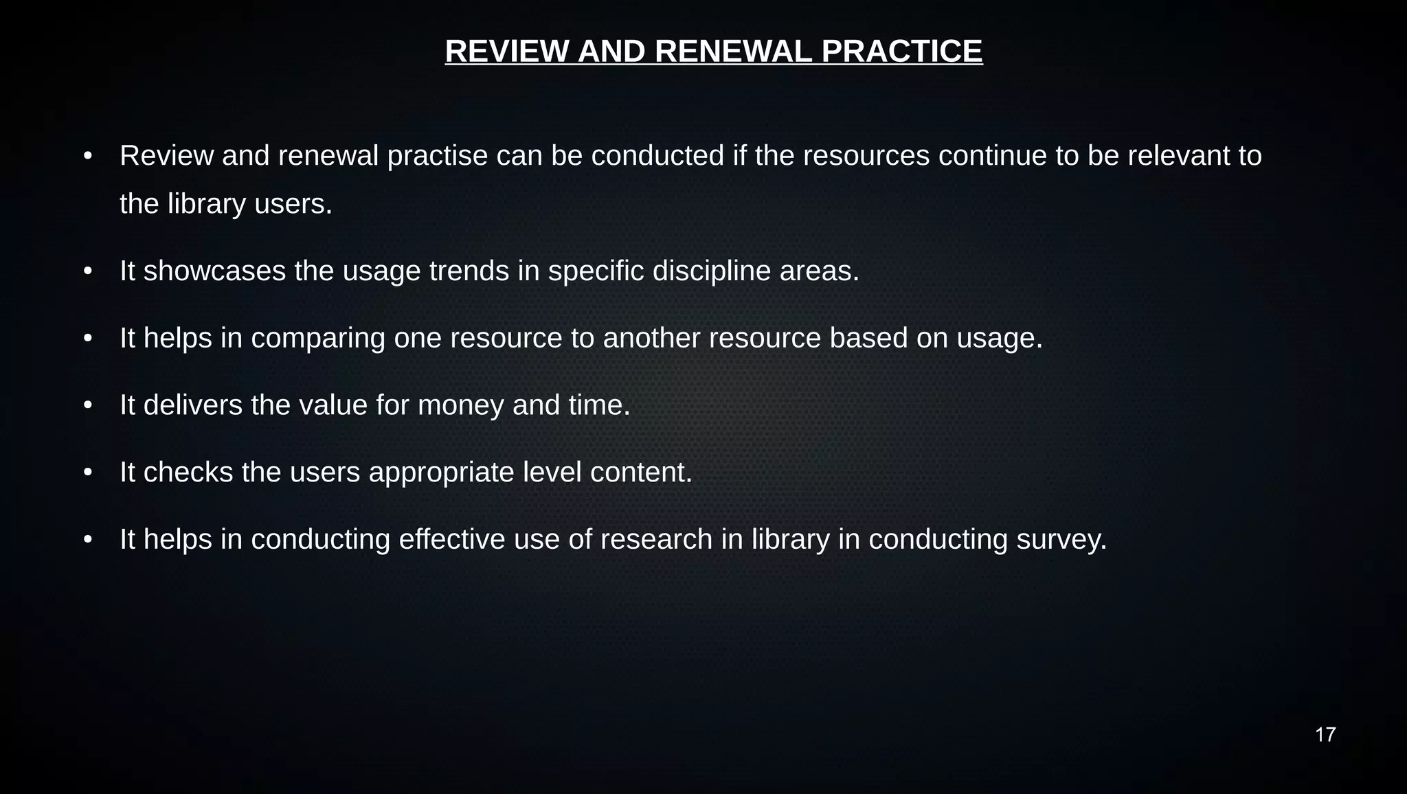 17
REVIEW AND RENEWAL PRACTICE
● Review and renewal practise can be conducted if the resources continue to be relevant to
the library users.
● It showcases the usage trends in specific discipline areas.
● It helps in comparing one resource to another resource based on usage.
● It delivers the value for money and time.
● It checks the users appropriate level content.
● It helps in conducting effective use of research in library in conducting survey.
 