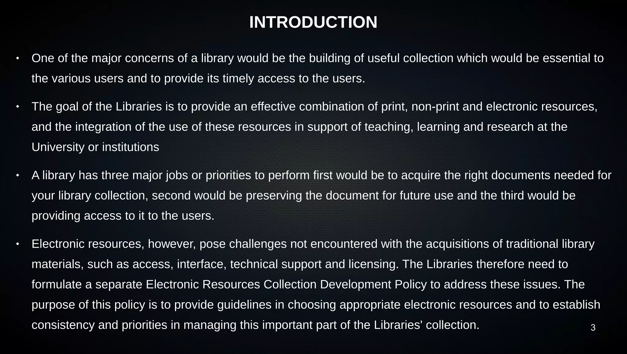 3
INTRODUCTION
 One of the major concerns of a library would be the building of useful collection which would be essential to
the various users and to provide its timely access to the users.
 The goal of the Libraries is to provide an effective combination of print, non-print and electronic resources,
and the integration of the use of these resources in support of teaching, learning and research at the
University or institutions
 A library has three major jobs or priorities to perform first would be to acquire the right documents needed for
your library collection, second would be preserving the document for future use and the third would be
providing access to it to the users.
 Electronic resources, however, pose challenges not encountered with the acquisitions of traditional library
materials, such as access, interface, technical support and licensing. The Libraries therefore need to
formulate a separate Electronic Resources Collection Development Policy to address these issues. The
purpose of this policy is to provide guidelines in choosing appropriate electronic resources and to establish
consistency and priorities in managing this important part of the Libraries' collection.
 