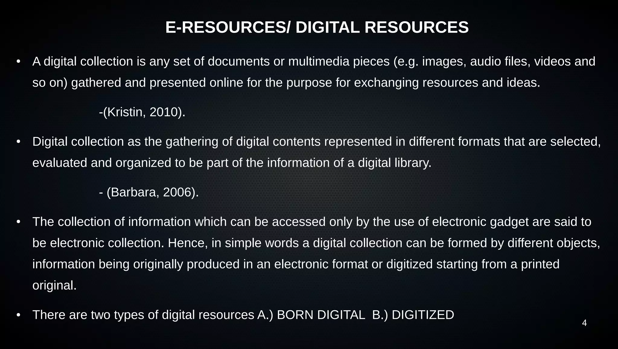 4
E-RESOURCES/ DIGITAL RESOURCES
● A digital collection is any set of documents or multimedia pieces (e.g. images, audio files, videos and
so on) gathered and presented online for the purpose for exchanging resources and ideas.
-(Kristin, 2010).
● Digital collection as the gathering of digital contents represented in different formats that are selected,
evaluated and organized to be part of the information of a digital library.
- (Barbara, 2006).
● The collection of information which can be accessed only by the use of electronic gadget are said to
be electronic collection. Hence, in simple words a digital collection can be formed by different objects,
information being originally produced in an electronic format or digitized starting from a printed
original.
● There are two types of digital resources A.) BORN DIGITAL B.) DIGITIZED
 