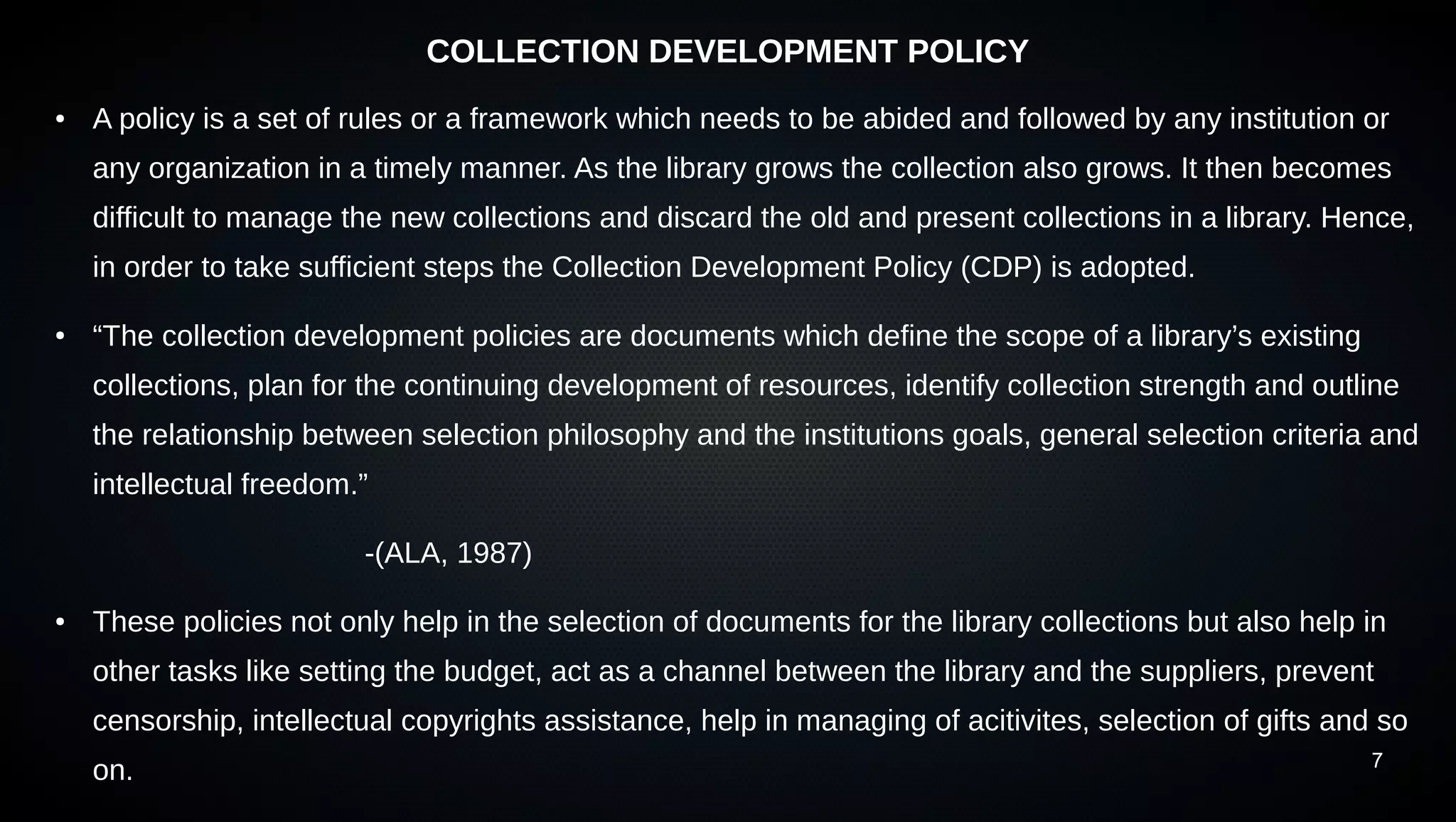 7
COLLECTION DEVELOPMENT POLICY
● A policy is a set of rules or a framework which needs to be abided and followed by any institution or
any organization in a timely manner. As the library grows the collection also grows. It then becomes
difficult to manage the new collections and discard the old and present collections in a library. Hence,
in order to take sufficient steps the Collection Development Policy (CDP) is adopted.
● “The collection development policies are documents which define the scope of a library’s existing
collections, plan for the continuing development of resources, identify collection strength and outline
the relationship between selection philosophy and the institutions goals, general selection criteria and
intellectual freedom.”
-(ALA, 1987)
● These policies not only help in the selection of documents for the library collections but also help in
other tasks like setting the budget, act as a channel between the library and the suppliers, prevent
censorship, intellectual copyrights assistance, help in managing of acitivites, selection of gifts and so
on.
 