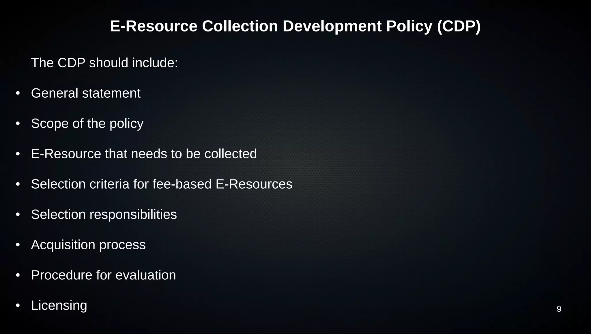 9
E-Resource Collection Development Policy (CDP)
The CDP should include:
● General statement
● Scope of the policy
● E-Resource that needs to be collected
● Selection criteria for fee-based E-Resources
● Selection responsibilities
● Acquisition process
● Procedure for evaluation
● Licensing
 