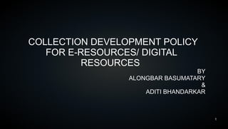 1
COLLECTION DEVELOPMENT POLICY
FOR E-RESOURCES/ DIGITAL
RESOURCES
BY
ALONGBAR BASUMATARY
&
ADITI BHANDARKAR
 