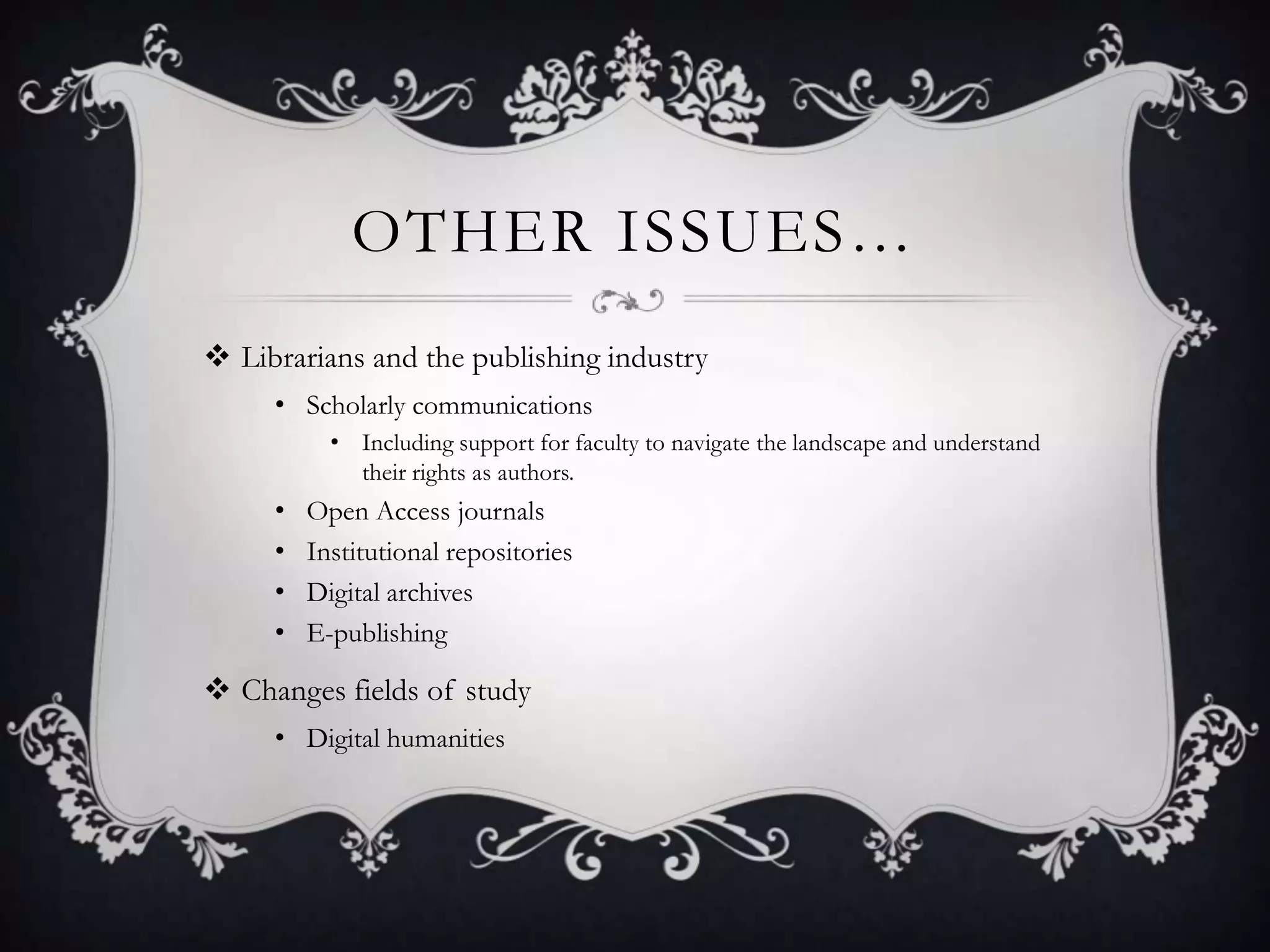 OTHER ISSUES…
 Librarians and the publishing industry
     • Scholarly communications
           • Including support for faculty to navigate the landscape and understand
             their rights as authors.
     •   Open Access journals
     •   Institutional repositories
     •   Digital archives
     •   E-publishing

 Changes fields of study
     • Digital humanities
 