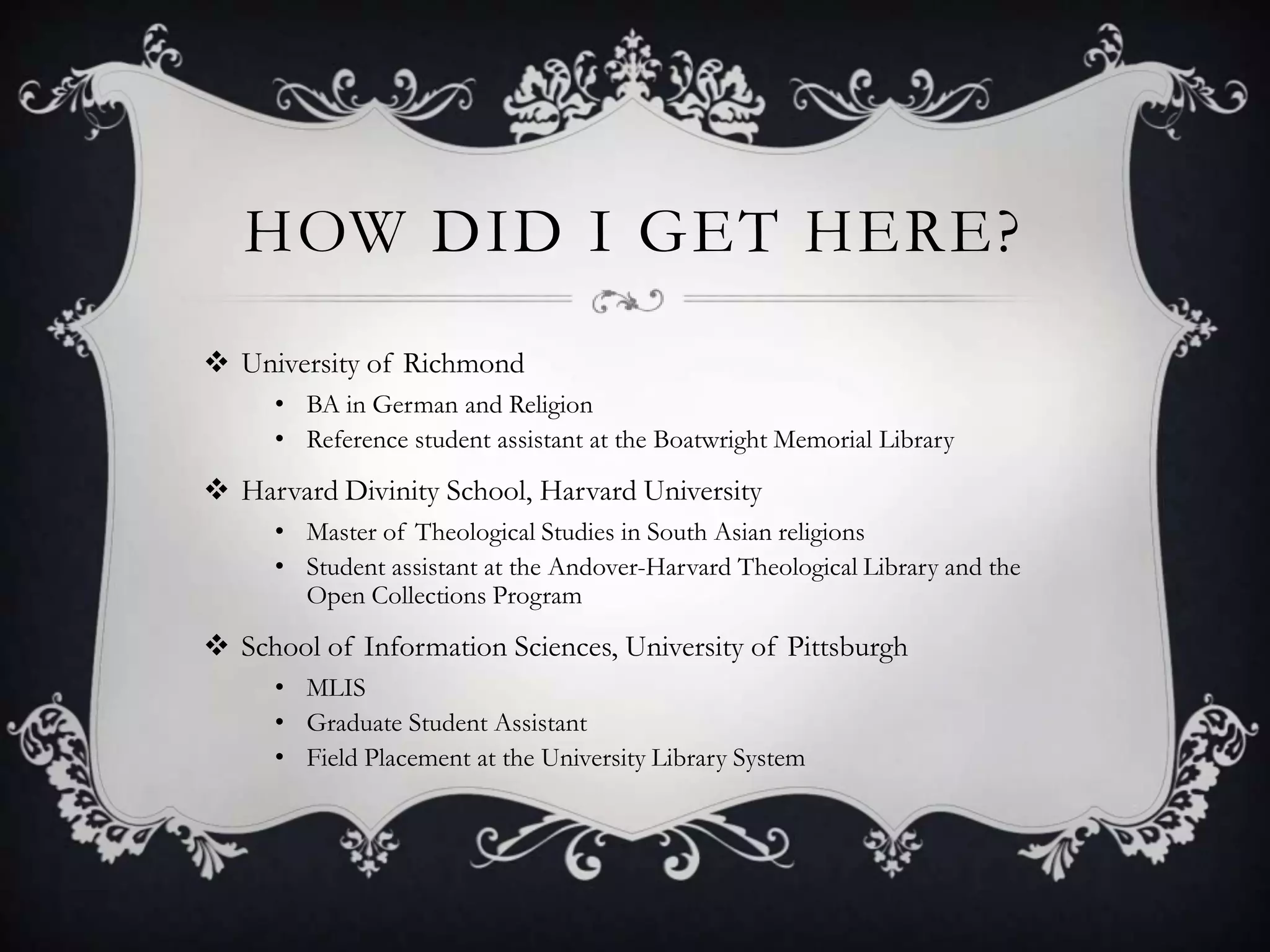 HOW DID I GET HERE?
 University of Richmond
     • BA in German and Religion
     • Reference student assistant at the Boatwright Memorial Library
 Harvard Divinity School, Harvard University
     • Master of Theological Studies in South Asian religions
     • Student assistant at the Andover-Harvard Theological Library and the
       Open Collections Program
 School of Information Sciences, University of Pittsburgh
     • MLIS
     • Graduate Student Assistant
     • Field Placement at the University Library System
 