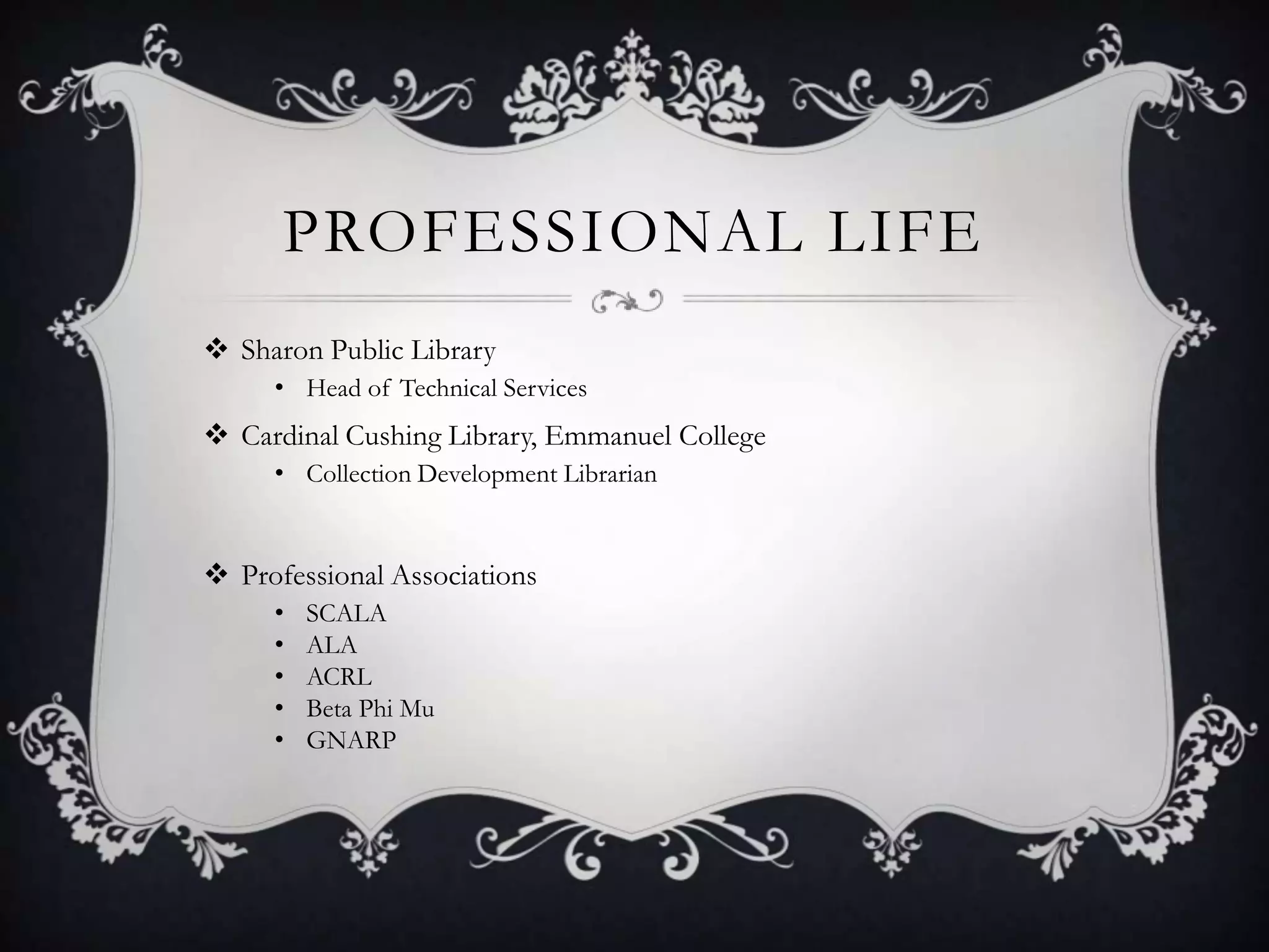 PROFESSIONAL LIFE
 Sharon Public Library
     • Head of Technical Services
 Cardinal Cushing Library, Emmanuel College
     • Collection Development Librarian


 Professional Associations
     •   SCALA
     •   ALA
     •   ACRL
     •   Beta Phi Mu
     •   GNARP
 