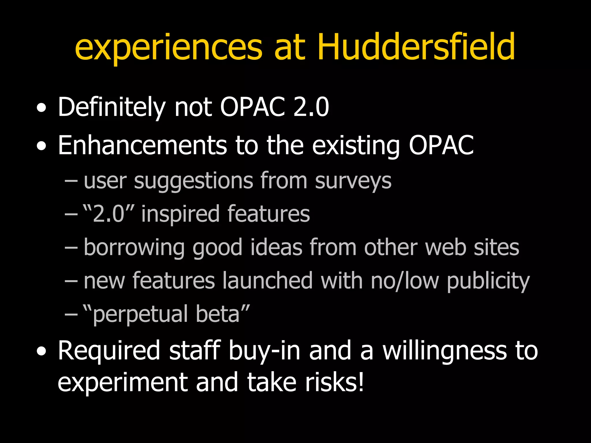 experiences at Huddersfield Definitely not OPAC 2.0 Enhancements to the existing OPAC user suggestions from surveys “2.0” inspired features borrowing good ideas from other web sites  new features launched with no/low publicity “perpetual beta” Required staff buy-in and a willingness to experiment and take risks! 