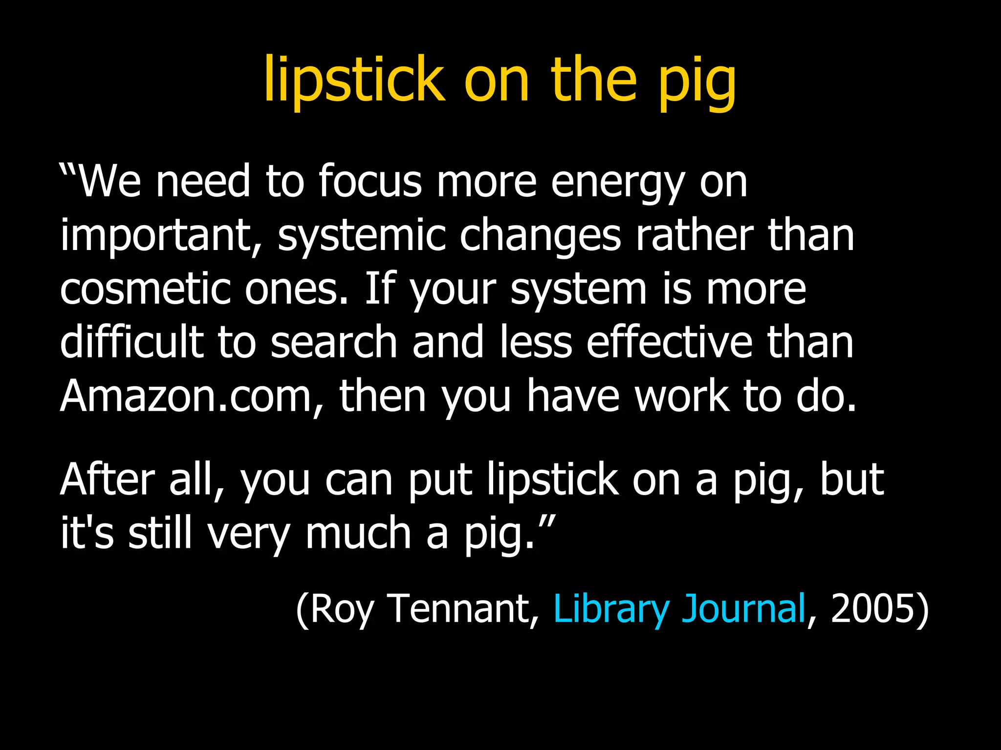 lipstick on the pig “We need to focus more energy on important, systemic changes rather than cosmetic ones. If your system is more difficult to search and less effective than Amazon.com, then you have work to do.  After all, you can put lipstick on a pig, but it's still very much a pig.”    (Roy Tennant,  Library Journal , 2005) 