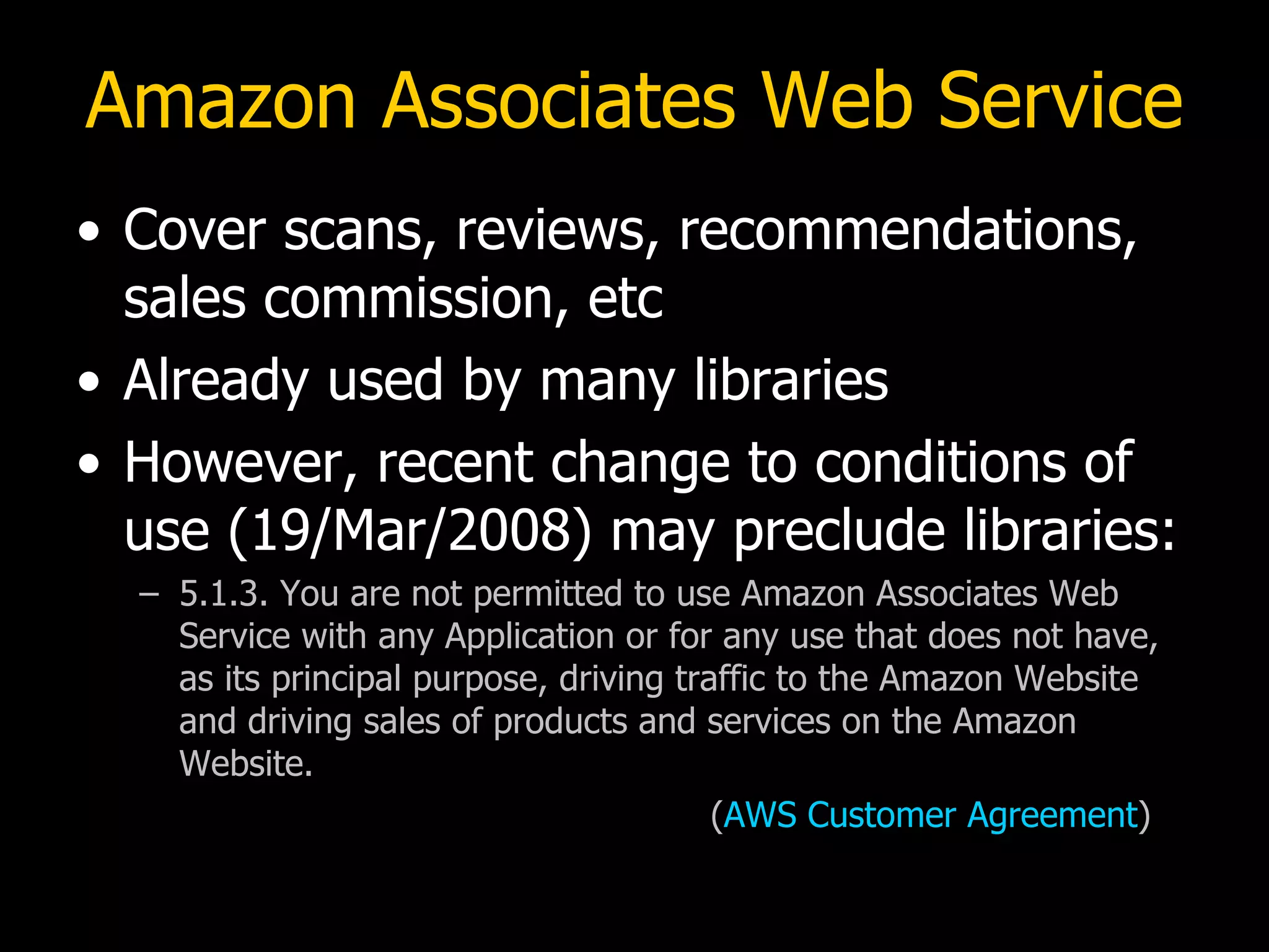 Amazon Associates Web Service Cover scans, reviews, recommendations, sales commission, etc Already used by many libraries However, recent change to conditions of use (19/Mar/2008) may preclude libraries: 5.1.3. You are not permitted to use Amazon Associates Web Service with any Application or for any use that does not have, as its principal purpose, driving traffic to the Amazon Website and driving sales of products and services on the Amazon Website. ( AWS Customer Agreement ) 