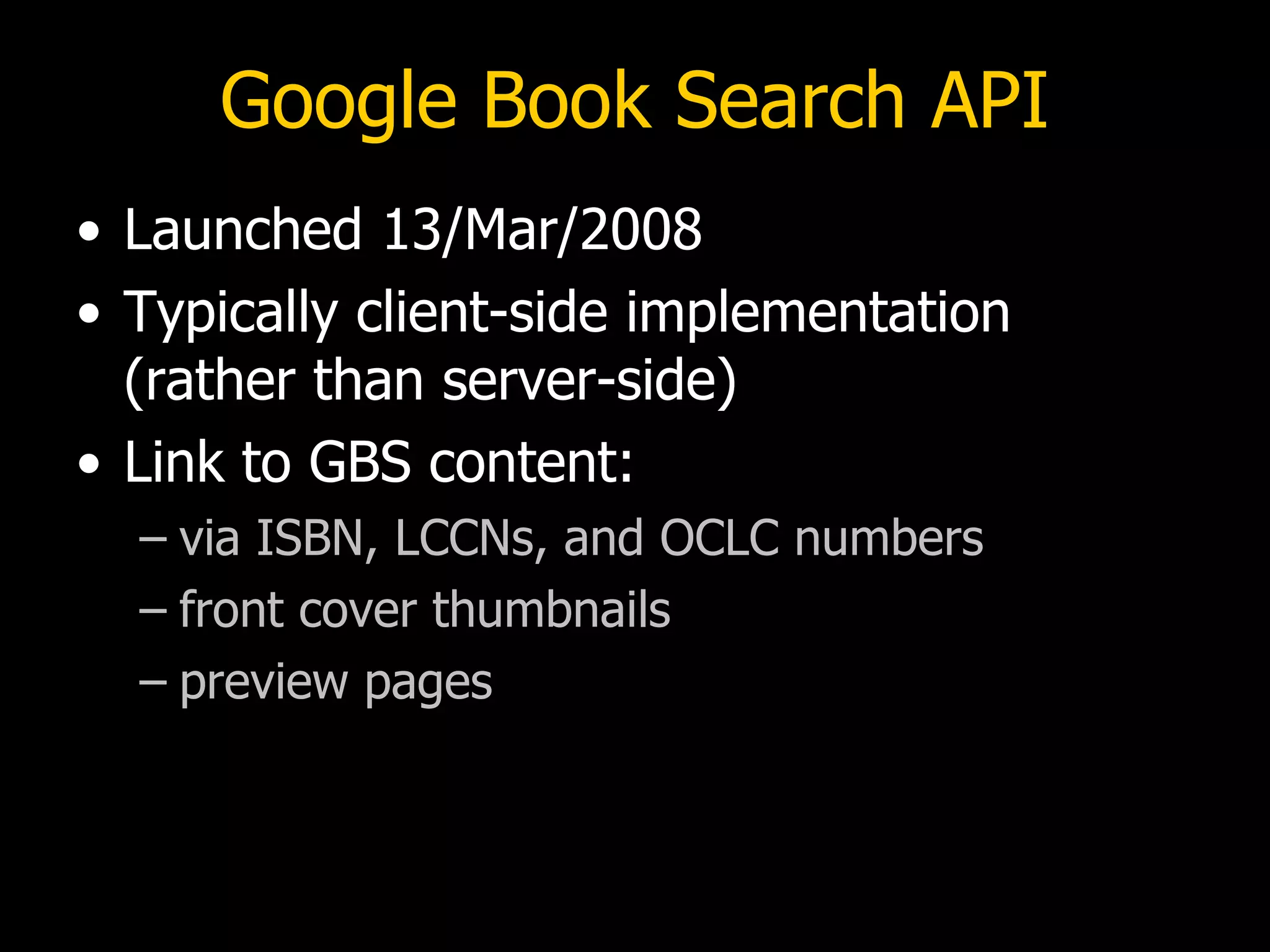 Google Book Search API Launched 13/Mar/2008 Typically client-side implementation (rather than server-side) Link to GBS content: via ISBN, LCCNs, and OCLC numbers front cover thumbnails preview pages 