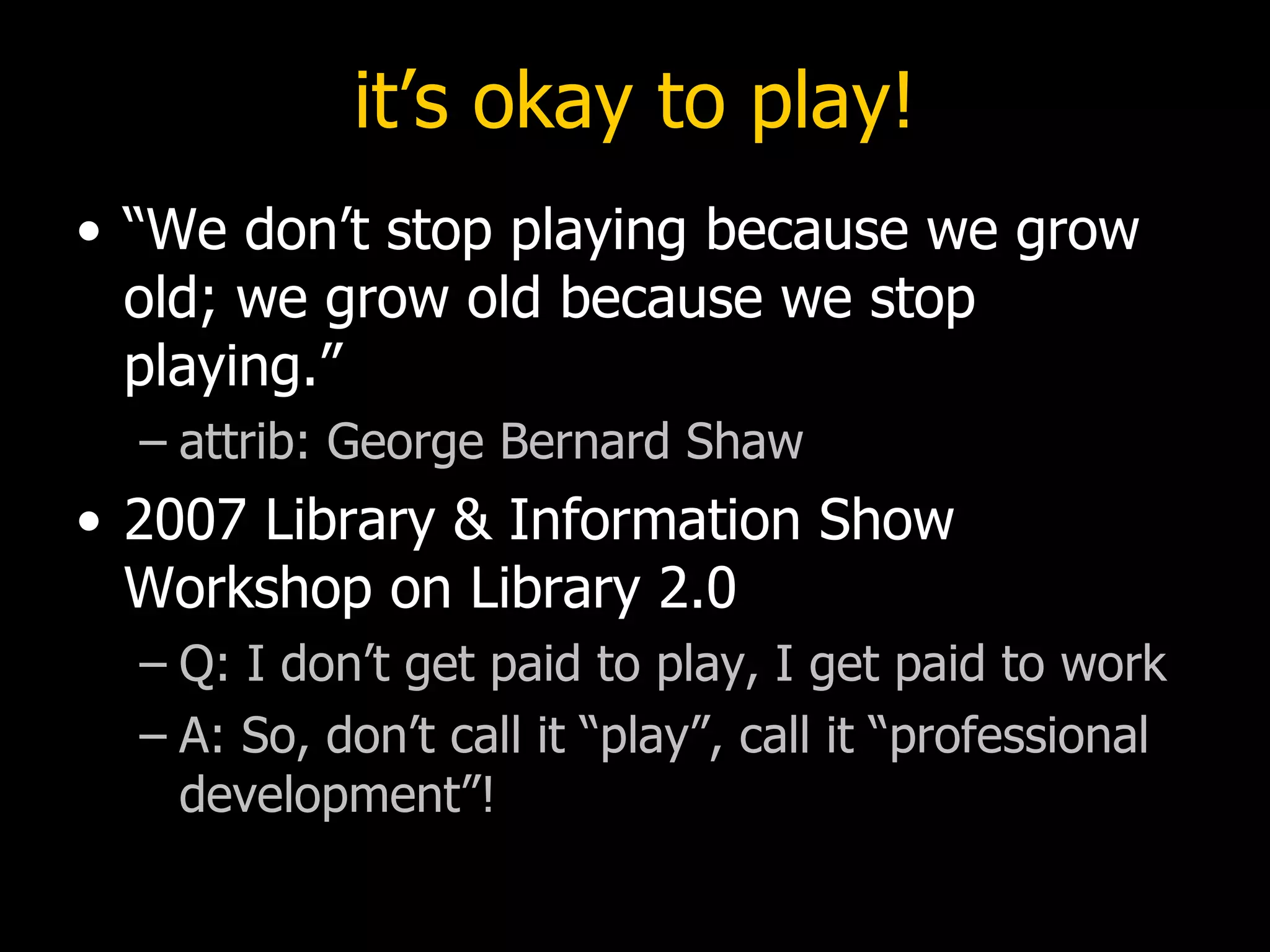 it’s okay to play! “We don’t stop playing because we grow old; we grow old because we stop playing.” attrib: George Bernard Shaw  2007 Library & Information Show Workshop on Library 2.0  Q: I don’t get paid to play, I get paid to work A: So, don’t call it “play”, call it “professional development”! 