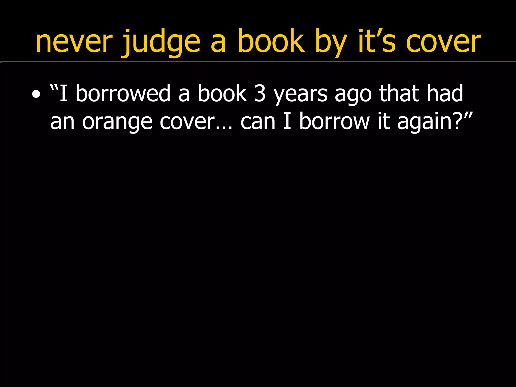 never judge a book by it’s cover “ I borrowed a book 3 years ago that had an orange cover… can I borrow it again?” 