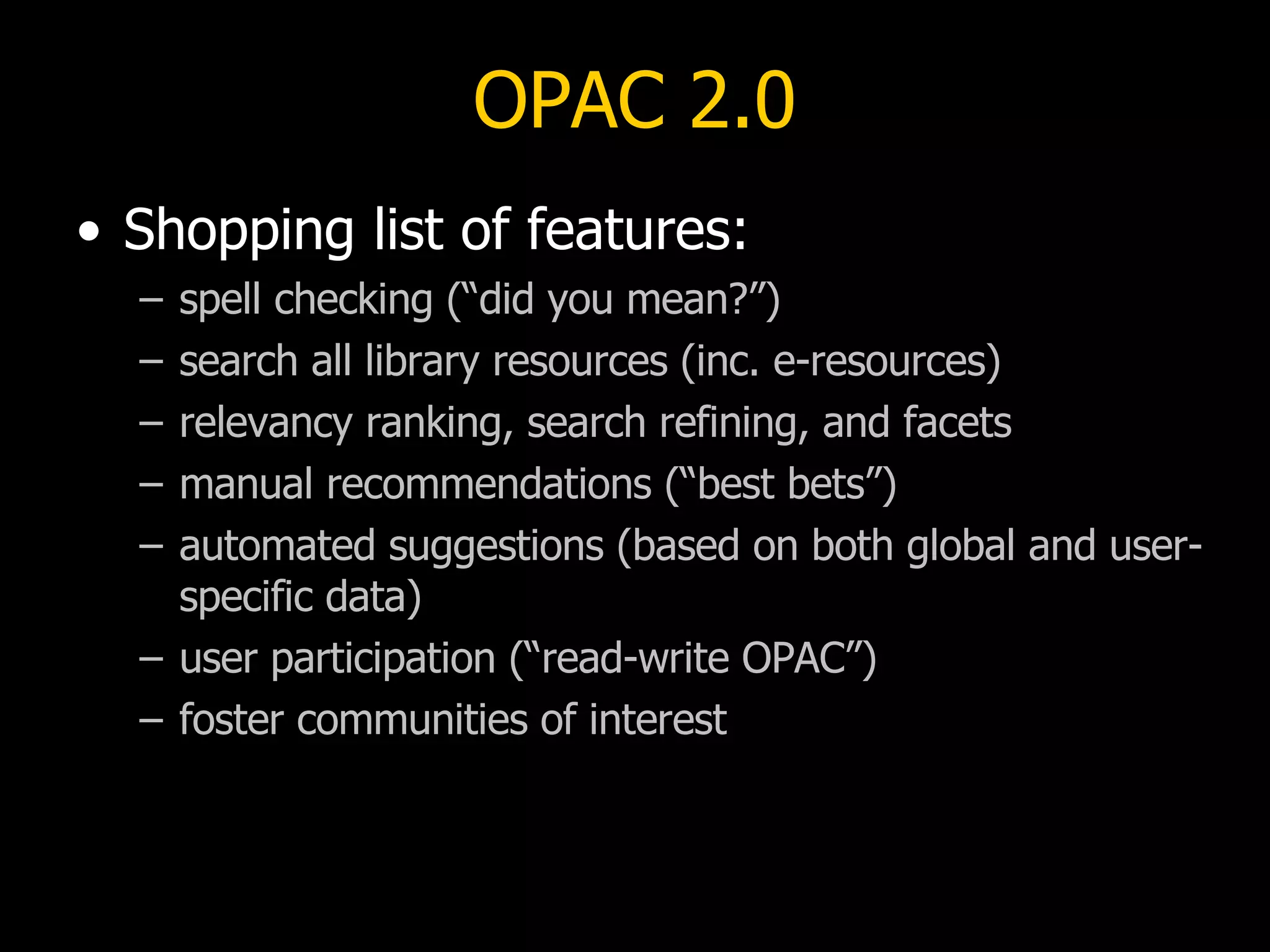 OPAC 2.0 Shopping list of features: spell checking (“did you mean?”) search all library resources (inc. e-resources)  relevancy ranking, search refining, and facets manual recommendations (“best bets”) automated suggestions (based on both global and user-specific data) user participation (“read-write OPAC”) foster communities of interest 