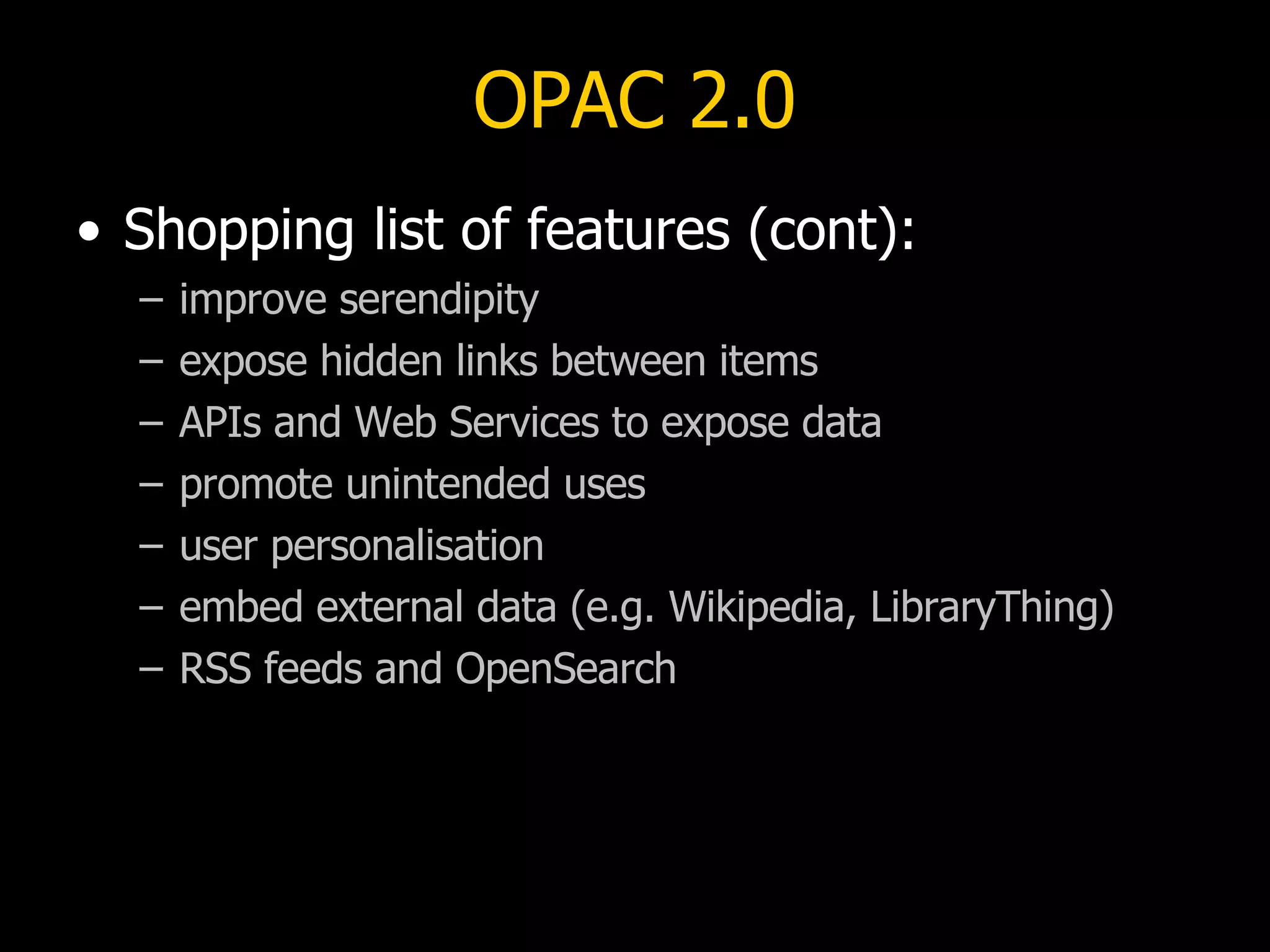 OPAC 2.0 Shopping list of features (cont): improve serendipity expose hidden links between items APIs and Web Services to expose data promote unintended uses user personalisation embed external data (e.g. Wikipedia, LibraryThing) RSS feeds and OpenSearch 