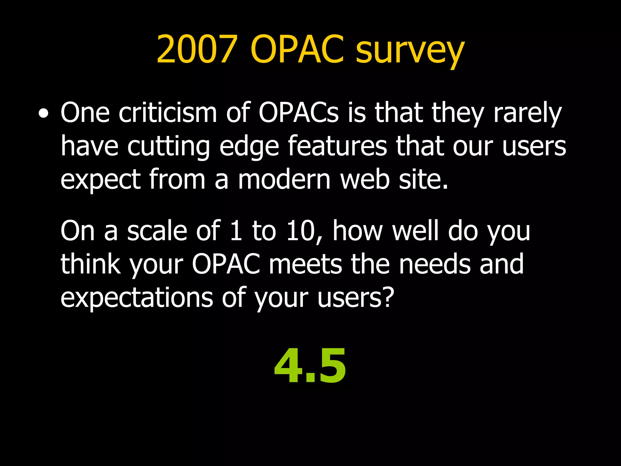 2007 OPAC survey One criticism of OPACs is that they rarely have cutting edge features that our users expect from a modern web site.   On a scale of 1 to 10, how well do you think your OPAC meets the needs and expectations of your users? 4.5 