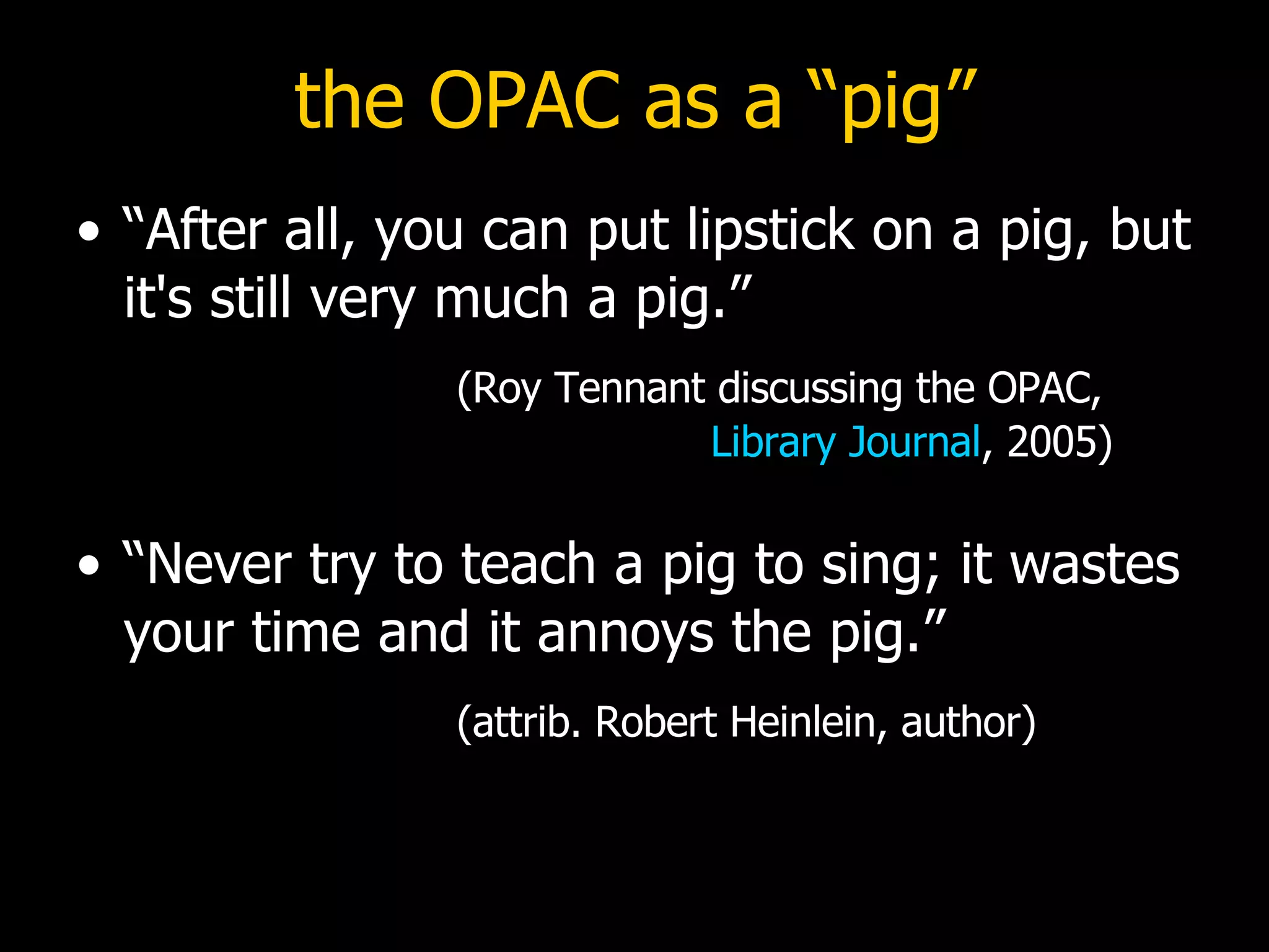 the OPAC as a “pig” “After all, you can put lipstick on a pig, but it's still very much a pig.”    (Roy Tennant discussing the OPAC,   Library Journal , 2005) “Never try to teach a pig to sing; it wastes your time and it annoys the pig.”    (attrib. Robert Heinlein, author) 