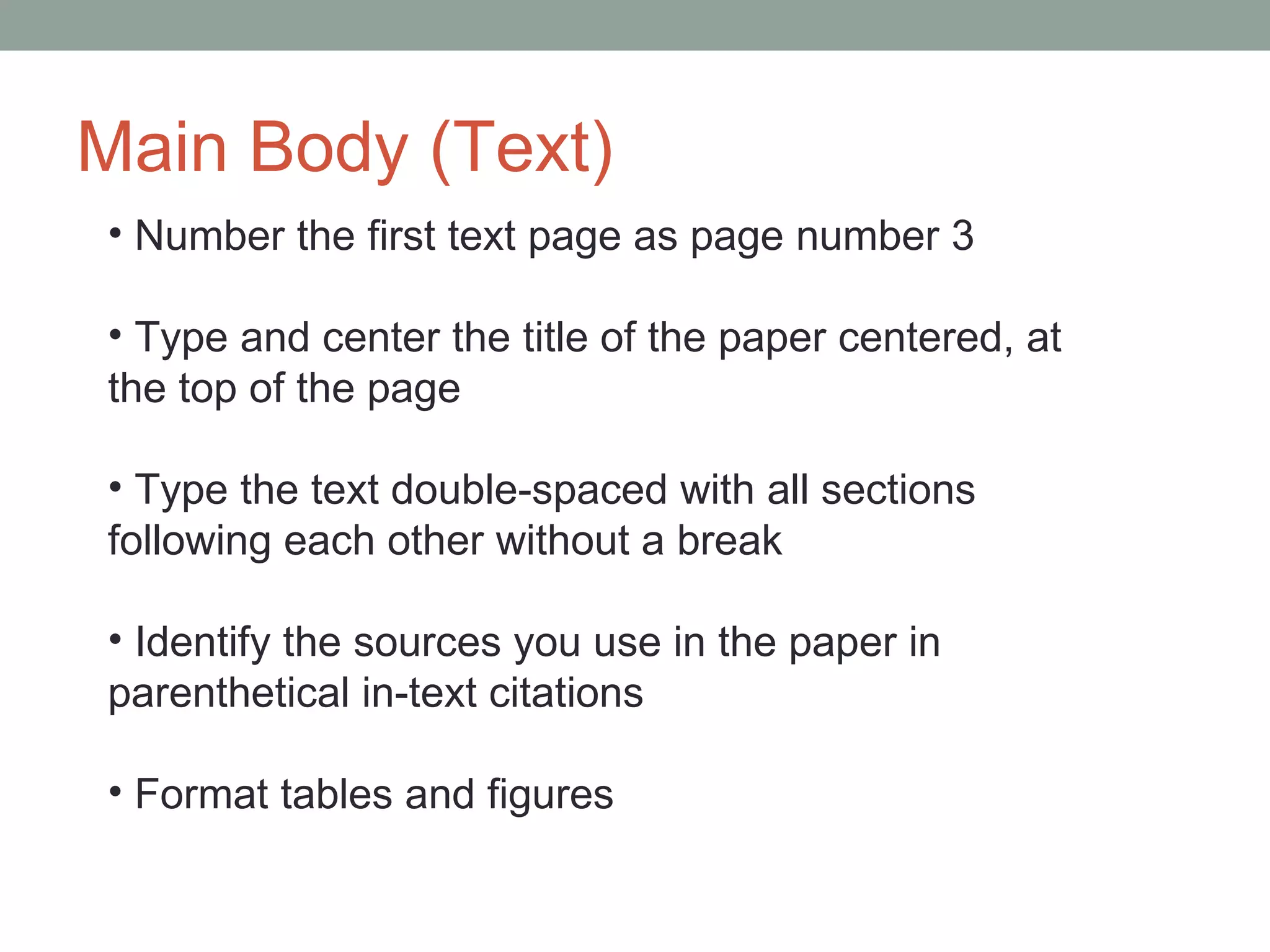 Main Body (Text)
• Number the first text page as page number 3

• Type and center the title of the paper centered, at
the top of the page

• Type the text double-spaced with all sections
following each other without a break

• Identify the sources you use in the paper in
parenthetical in-text citations

• Format tables and figures
 