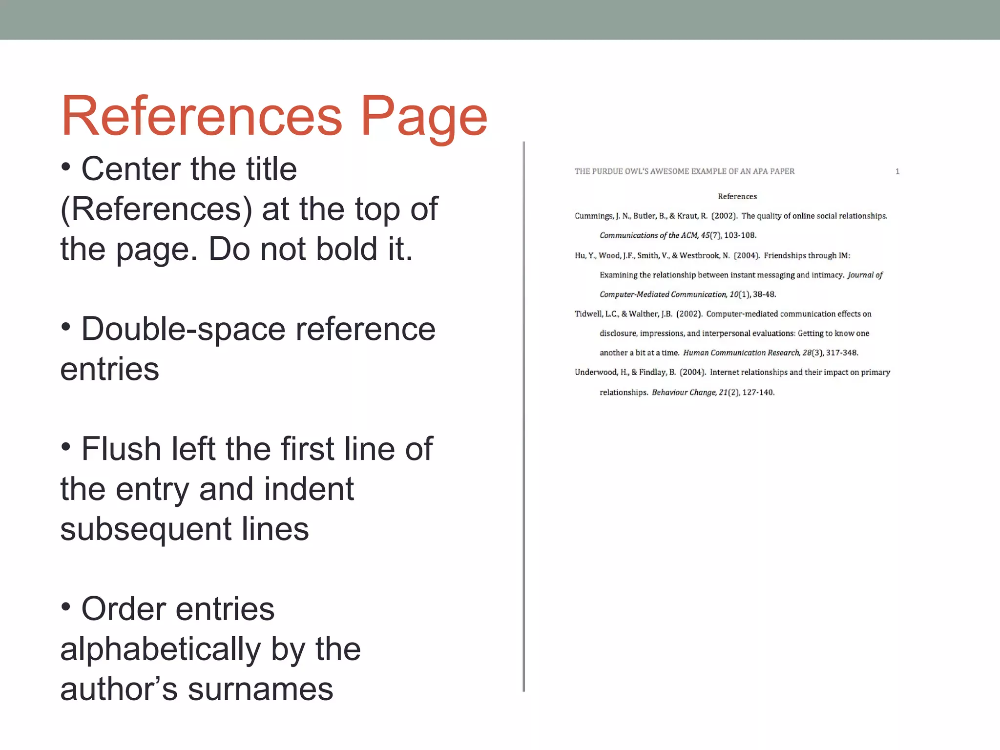References Page
• Center the title
(References) at the top of
the page. Do not bold it.

• Double-space reference
entries

• Flush left the first line of
the entry and indent
subsequent lines

• Order entries
alphabetically by the
author’s surnames
 