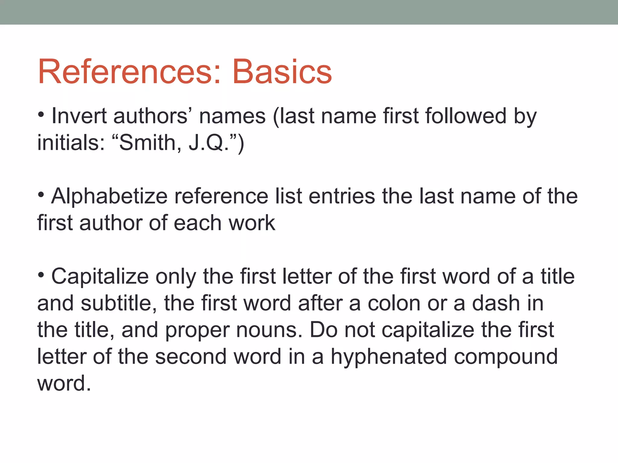 References: Basics
• Invert authors’ names (last name first followed by
initials: “Smith, J.Q.”)

• Alphabetize reference list entries the last name of the
first author of each work

• Capitalize only the first letter of the first word of a title
and subtitle, the first word after a colon or a dash in
the title, and proper nouns. Do not capitalize the first
letter of the second word in a hyphenated compound
word.
 