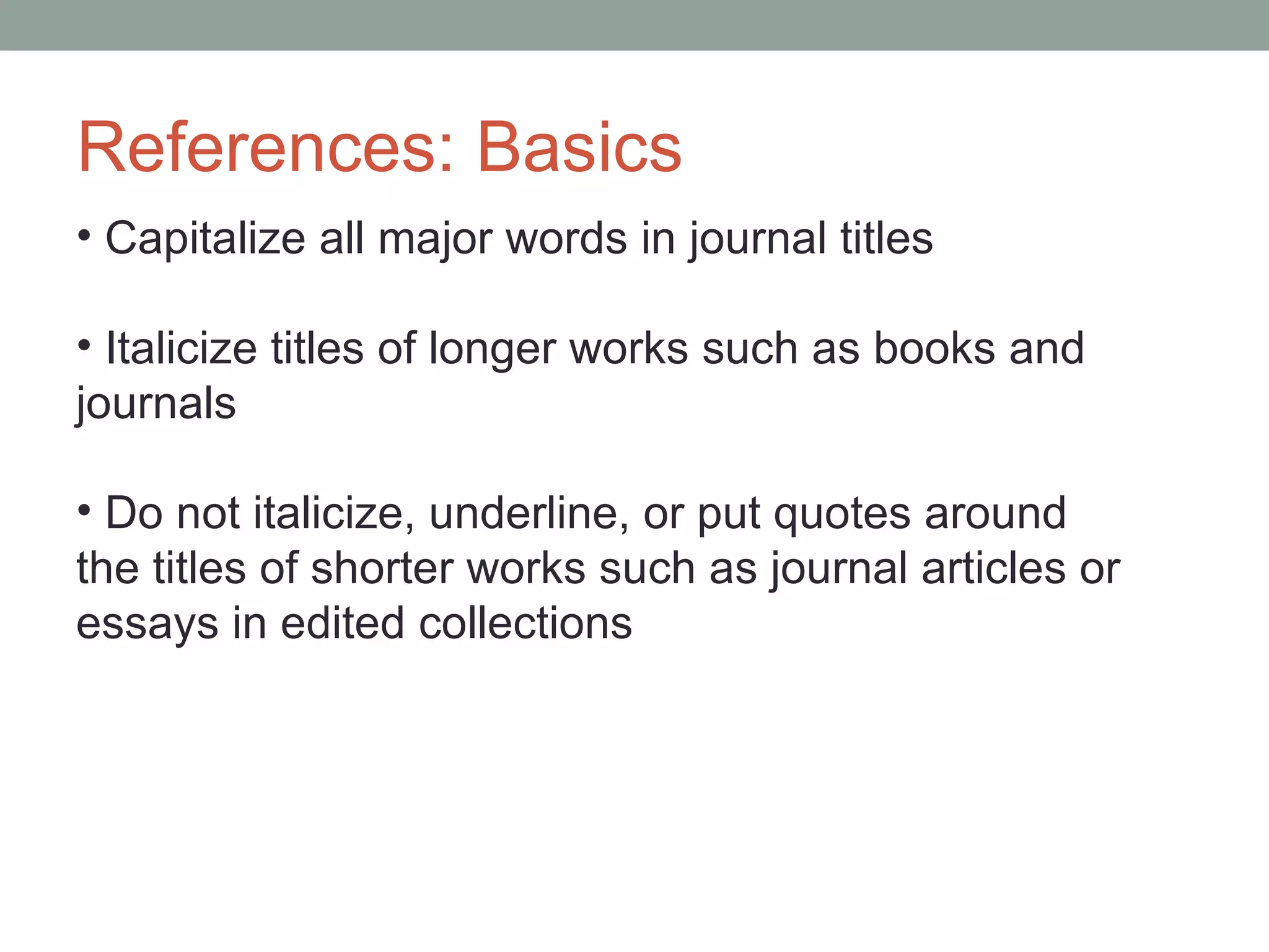 References: Basics
• Capitalize all major words in journal titles

• Italicize titles of longer works such as books and
journals

• Do not italicize, underline, or put quotes around
the titles of shorter works such as journal articles or
essays in edited collections
 
