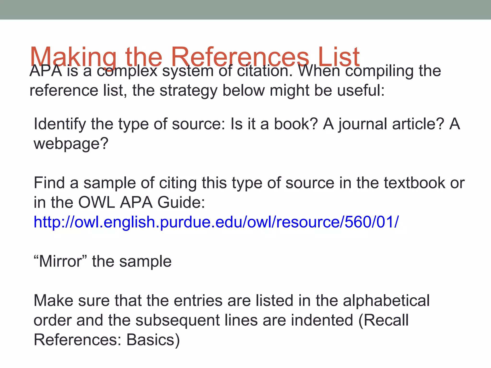 Making the References List
APA is a complex system of citation. When compiling the
reference list, the strategy below might be useful:

Identify the type of source: Is it a book? A journal article? A
webpage?

Find a sample of citing this type of source in the textbook or
in the OWL APA Guide:
http://owl.english.purdue.edu/owl/resource/560/01/

“Mirror” the sample

Make sure that the entries are listed in the alphabetical
order and the subsequent lines are indented (Recall
References: Basics)
 