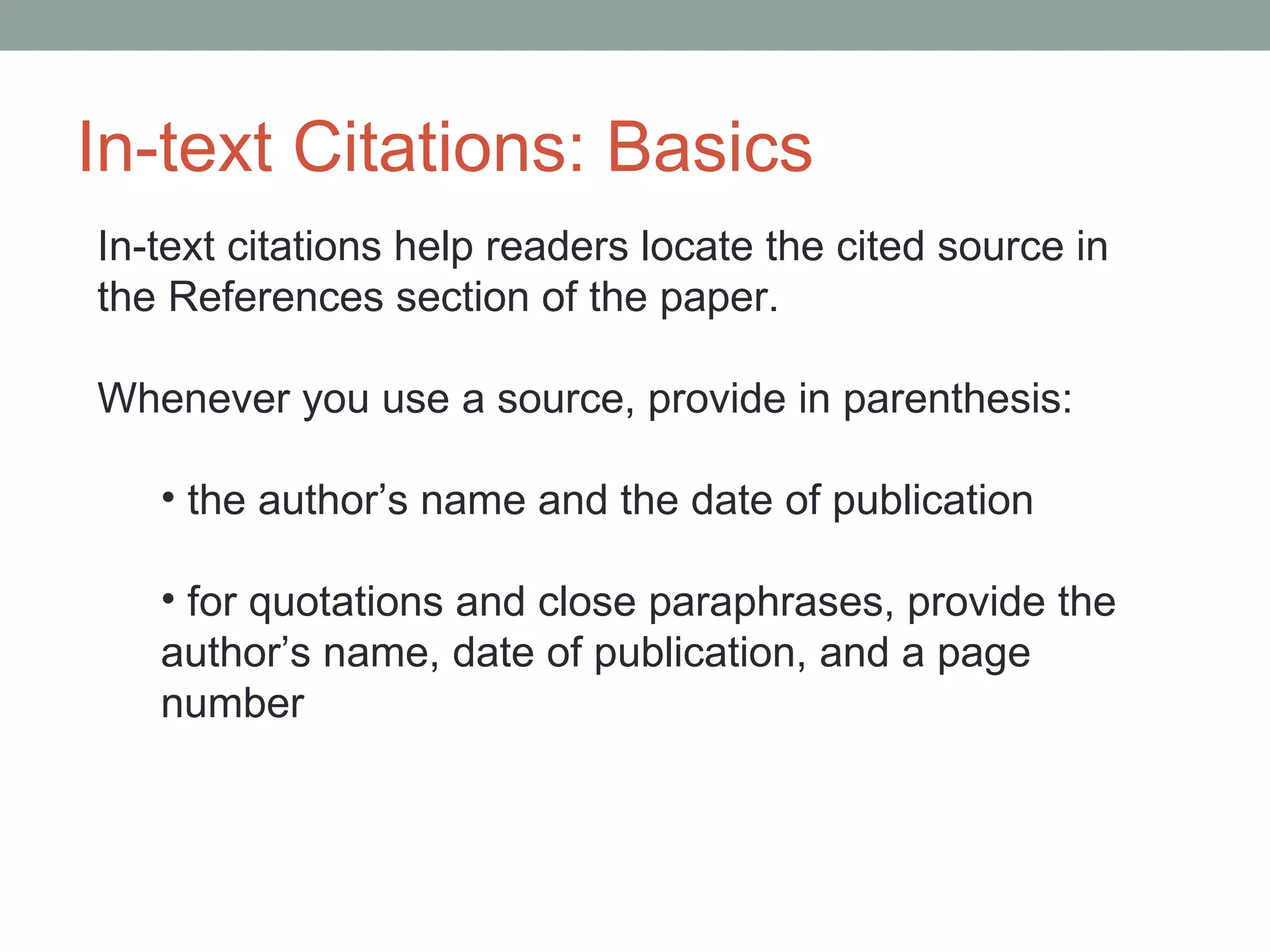 In-text Citations: Basics
In-text citations help readers locate the cited source in
the References section of the paper.

Whenever you use a source, provide in parenthesis:

   • the author’s name and the date of publication

   • for quotations and close paraphrases, provide the
   author’s name, date of publication, and a page
   number
 