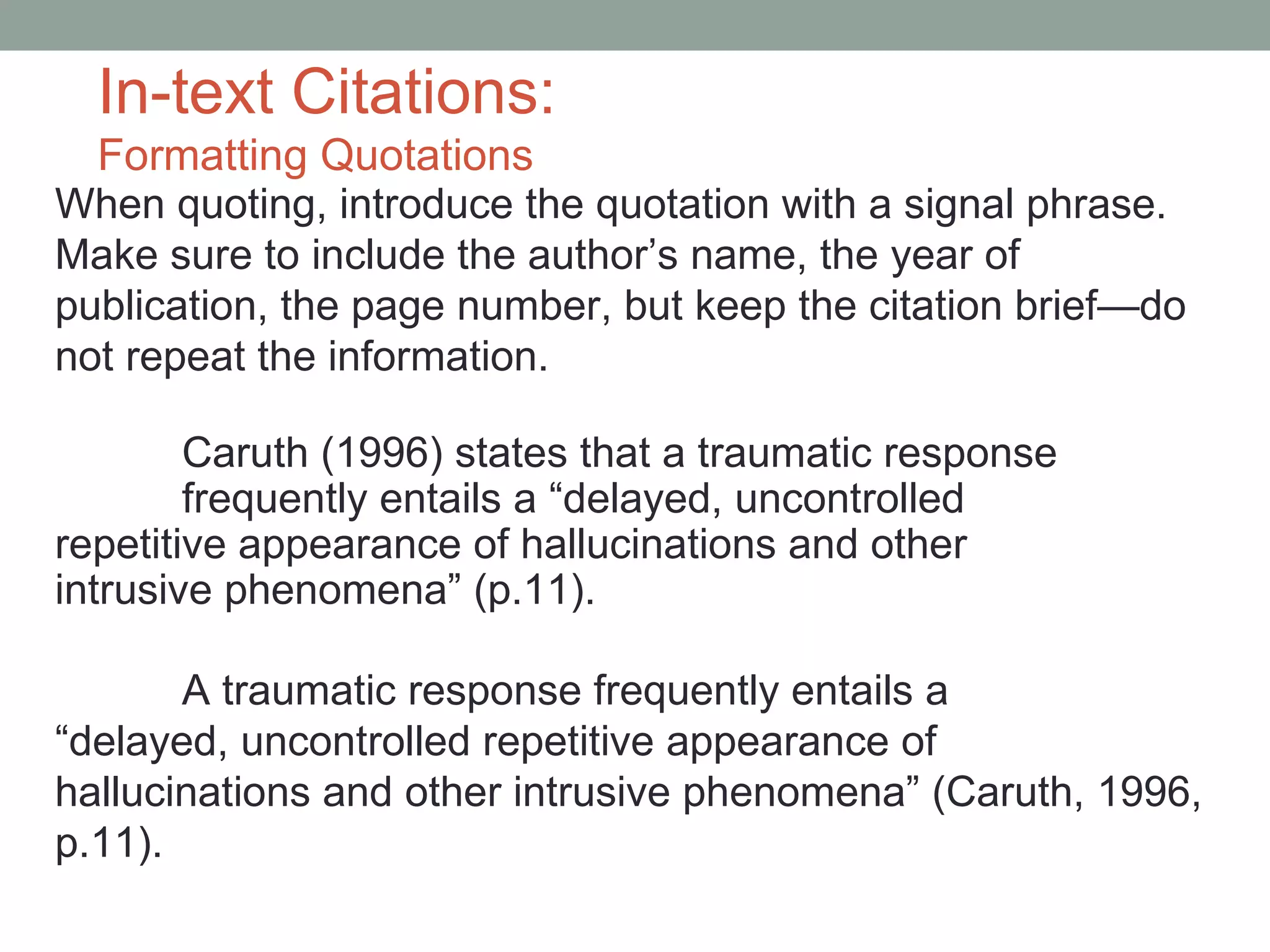 In-text Citations:
  Formatting Quotations
When quoting, introduce the quotation with a signal phrase.
Make sure to include the author’s name, the year of
publication, the page number, but keep the citation brief—do
not repeat the information.

        Caruth (1996) states that a traumatic response
        frequently entails a “delayed, uncontrolled
repetitive appearance of hallucinations and other
intrusive phenomena” (p.11).

       A traumatic response frequently entails a
“delayed, uncontrolled repetitive appearance of
hallucinations and other intrusive phenomena” (Caruth, 1996,
p.11).
 