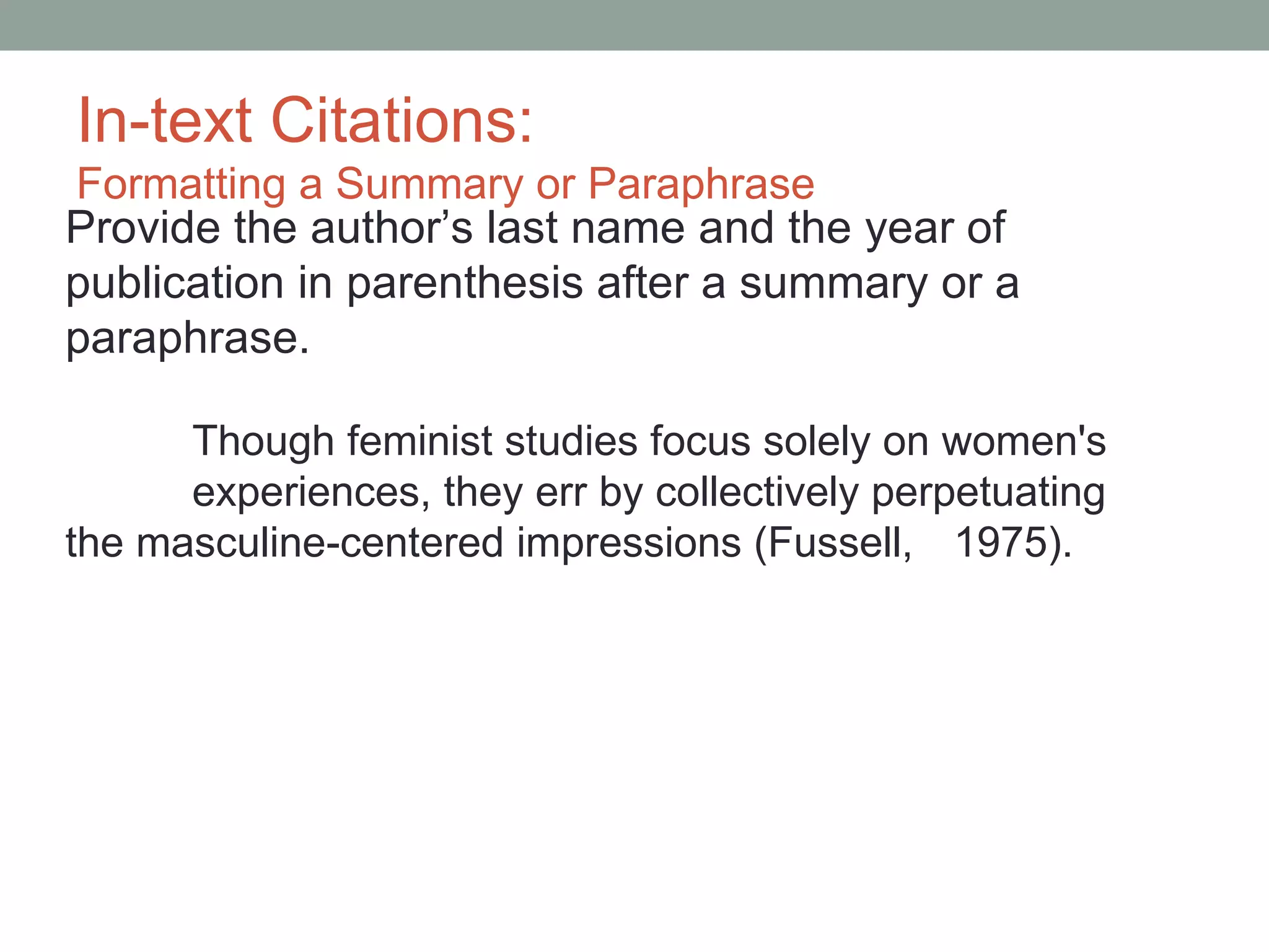 In-text Citations:
Formatting a Summary or Paraphrase
Provide the author’s last name and the year of
publication in parenthesis after a summary or a
paraphrase.

      Though feminist studies focus solely on women's
      experiences, they err by collectively perpetuating
the masculine-centered impressions (Fussell, 1975).
 