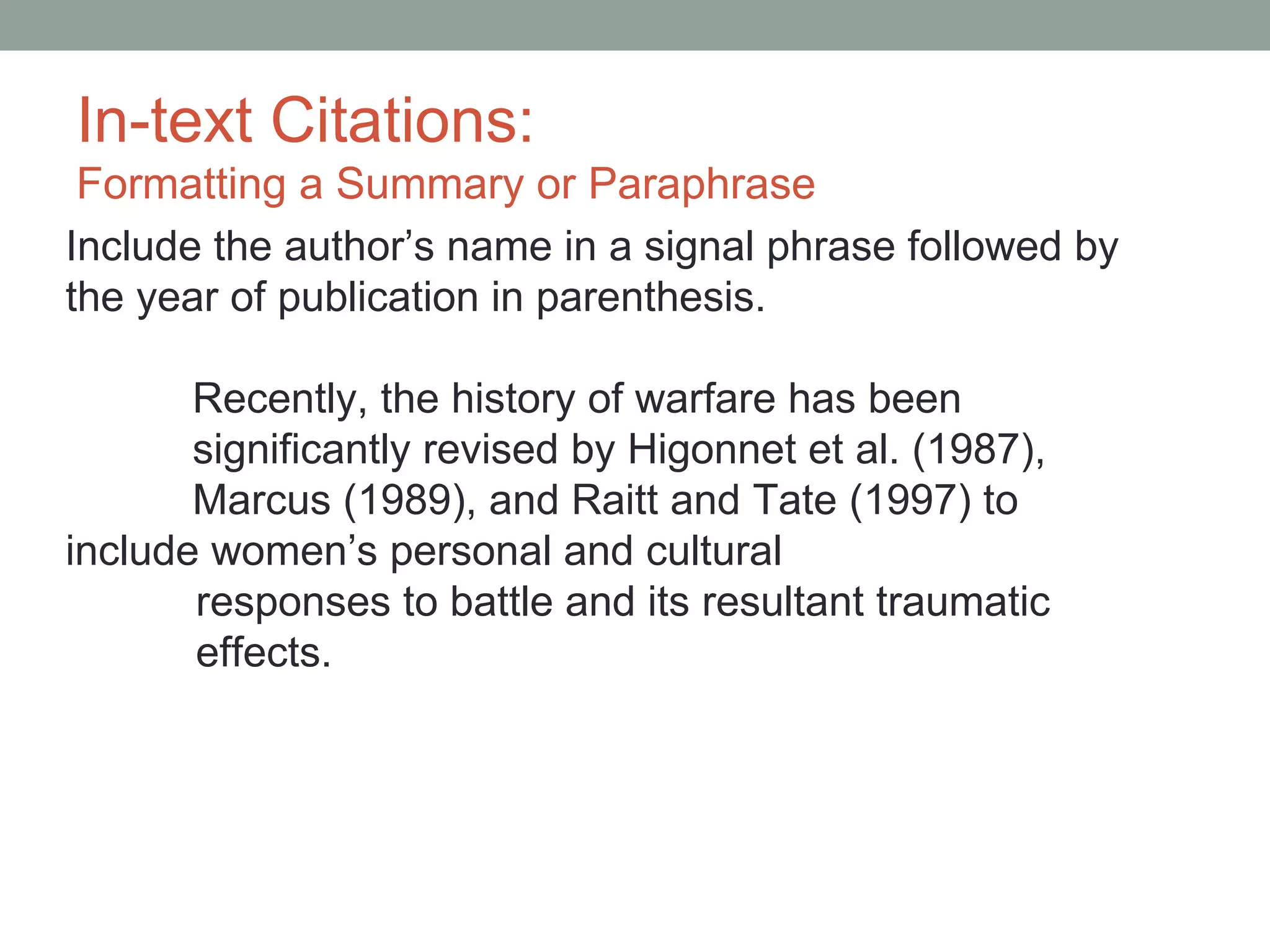 In-text Citations:
 Formatting a Summary or Paraphrase
Include the author’s name in a signal phrase followed by
the year of publication in parenthesis.

       Recently, the history of warfare has been
       significantly revised by Higonnet et al. (1987),
       Marcus (1989), and Raitt and Tate (1997) to
include women’s personal and cultural
       responses to battle and its resultant traumatic
       effects.
 