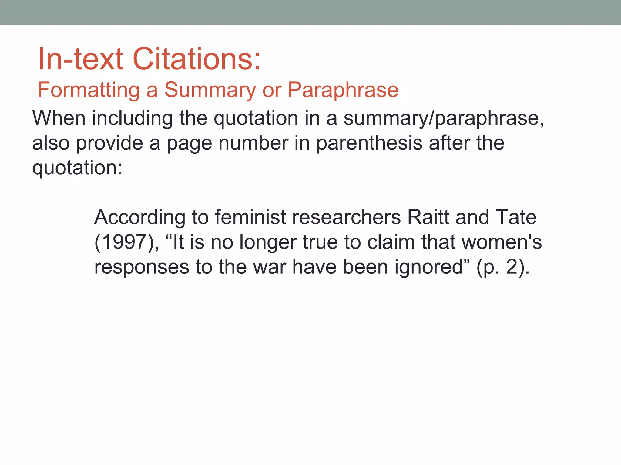 In-text Citations:
Formatting a Summary or Paraphrase
When including the quotation in a summary/paraphrase,
also provide a page number in parenthesis after the
quotation:

      According to feminist researchers Raitt and Tate
      (1997), “It is no longer true to claim that women's
      responses to the war have been ignored” (p. 2).
 