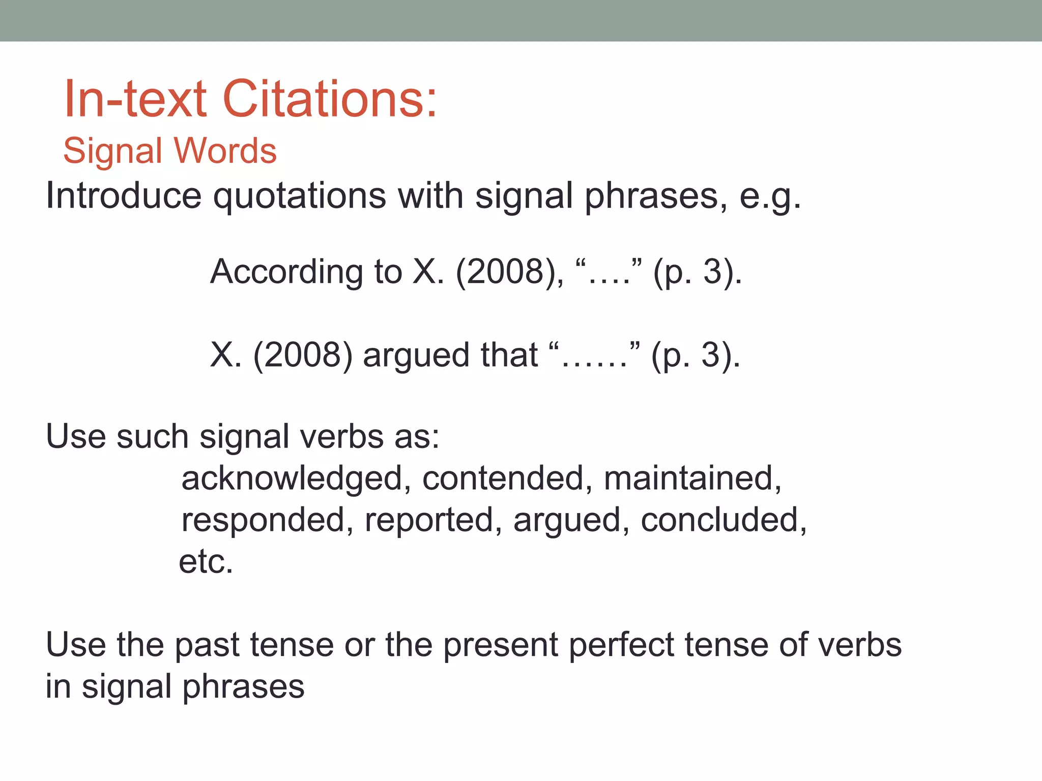 In-text Citations:
 Signal Words
Introduce quotations with signal phrases, e.g.

          According to X. (2008), “….” (p. 3).

          X. (2008) argued that “……” (p. 3).

Use such signal verbs as:
        acknowledged, contended, maintained,
        responded, reported, argued, concluded,
       etc.

Use the past tense or the present perfect tense of verbs
in signal phrases
 
